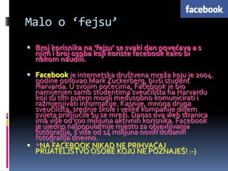 Malo o ‘fejsu’
 Broj korisnika na ‘fejsu’ se svaki dan povećava a s
  njim i broj osoba koji koriste facebook kako bi
  nekom naudili.

 Facebook je internetska društvena mreža koju je 2004.
  godine osnovao Mark Zuckerberg, bivši student
  Harvarda. U svojim počecima, Facebook je bio
  namijenjen samo studentima sveučilišta na Harvardu
  koji su tim putem mogli međusobno komunicirati i
  razmjenjivati informacije. Kasnije, mnoga druga
  sveučilišta, srednje škole i velike kompanije diljem
  svijeta priključile su se mreži. Danas ova web stranica
  ima više od 500 milijuna aktivnih korisnika. Facebook
  je ujedno najpopularnije mjesto za objavljivanja
  fotografija, s više od 14 milijuna novih dodanih
  fotografija dnevno.
 *NA FACEBOOK NIKAD NE PRIHVAĆAJ
  PRIJATELJSTVO OSOBE KOJU NE POZNAJEŠ! :-)
 