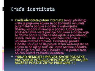 Krađa identiteta
 Krađa identiteta putem Interneta (engl. phishing)
  vrsta je prijevare kojom se od korisnika računala
  putem lažne poruke e-pošte ili web-mjesta
  doznaju osobni i financijski podaci. Uobičajena
  prijevara takve vrste počinje porukom e-pošte koja
  se doima poput službene obavijesti iz pouzdanog
  izvora, kao što je banka, kartična ustanova ili
  ugledna mrežna trgovina. Primatelja poruke
  e-pošte upućuje se da posjeti lažno web-mjesto na
  kojem se od njega traži da unese osobne podatke,
  kao što je broj računa ili lozinka. Ti se podaci tada
  obično koriste za krađu identiteta.
 *NIKAD NEMOJTE UPISIVATI SVOJE PODATKE
  AKO VAM JE POSLALA NEPOZNATA OSOBA,JER
  MOŽETE POSTATI ŽRTVA PRIJEVARE! :-)
 