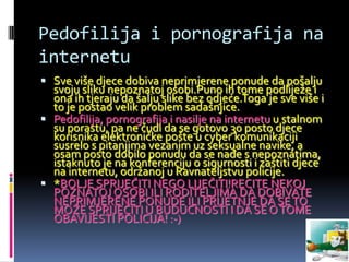 Pedofilija i pornografija na
internetu
 Sve više djece dobiva neprimjerene ponude da pošalju
  svoju sliku nepoznatoj osobi.Puno ih tome podliježe i
  ona ih tjeraju da šalju slike bez odjeće.Toga je sve više i
  to je postao velik problem sadašnjice.
 Pedofilija, pornografija i nasilje na internetu u stalnom
  su porastu, pa ne čudi da se gotovo 30 posto djece
  korisnika elektroničke pošte u cyber komunikaciji
  susrelo s pitanjima vezanim uz seksualne navike, a
  osam posto dobilo ponudu da se nađe s nepoznatima,
  istaknuto je na konferenciju o sigurnosti i zaštiti djece
  na internetu, održanoj u Ravnateljstvu policije.
 *BOLJE SPRIJEČITI NEGO LIJEČITI!RECITE NEKOJ
  POZNATOJ OSOBI ILI RODITELJIMA DA DOBIVATE
  NEPRIMJERENE PONUDE ILI PRIJETNJE DA SE TO
  MOŽE SPRIJEČITI U BUDUĆNOSTI I DA SE O TOME
  OBAVIJESTI POLICIJA! :-)
 
