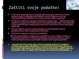 Zaštiti svoje podatke!
  Svaki dan upoznajemo nove ljude,uživo ili preko interneta.Svako
   upoznavanje je uzbudljivo ali donosi i rizike.Pogotovo ono na
   internetu!Primjer:Želimo ići na chat ali nam treba i nadimak.
 Hoćemo li napisati svoj pravi nadimak ili svoje ime? Nećemo jer kad
   napišemo svoje ime ili nadimak svi će znati naš identitet i već smo tad
   meta nasilnika koji vrebaju po chatovima.Stavit ćemo skroz izmišljen
   nadimak!
 Primjer:Idemo ispuniti neke podatke na chatu(koliko imamo
   godina,adresu stanovanja,broj mobitela).
 Hoćemo li napisati svoje prave podatke?
  NE!Jer kad napišemo svoje prave podatke svi će to vidjeti i može se
   dogoditi da počnemo dobivati prijetnje,neugodne ponude i puno
   stvari od kojih ćemo se pretrašiti i koje bi nas mogle uspaničiti.

   *NIKAD NE PIŠI:SVOJE IME,SVOJE GODINE,MJESTO I ADRESU
    STANOVANJA,BROJ MOBITELA ILI KUĆNOG TELEFONA,ŠKOLU U
    KOJU IDEŠ JER NIKAD SE NEZNA ŠTO SE KRIJE IZA LIJEPE SLIKE ILI
    NADIMKA I ŽELI LI NAM ITKO NAUDITI A DA MI TO NEZNAMO! :-)
 