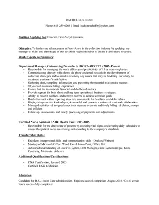 RACHEL MCKENZIE
Phone: 615-259-6268 | Email: hudsonrachel96@yahoo.com
Position Applying For:Director, First-Party Operations
Objective:To further my advancement at Frost-Arnett in the collection industry by applying my
managerial skills and knowledge of our accounts receivable needs to create a centralized structure.
Work Experience Summary:
Department Manager, Outsourcing Pre-collect • FROST-ARNETT • 2007- Present
- Responsible for managing the work efficacy and productivity of 15 or more employees.
- Communicating directly with clients via phone and email to assist in the development of
collection strategies and to assist in resolving any issues that may be hindering our ability to
maximize customer’s satisfaction.
- Gathering data, compiling information and presenting the material in a concise manner.
- 10 years of insurance billing experience
- Ensure that the team meets financial and dashboard metrics
- Provide support for both short and long term operational/ business strategies.
- Ability to resolve conflicts and remove barriers to achieve common goals
- Hold others not within reporting structure accountable for deadlines and deliverables
- Displayed a proactive leadership style to model and promote a culture of trust and collaboration.
- Managed activities of assigned associates to ensure accurate and timely billing of claims, prompt
and efficient
- Follow-up on accounts, and timely processing of payments and adjustments.
Certified Nurse Assistant • NHCHealth Care • 2003-2005
- Responsible for the direct care of patients by assessing vital signs, and creating daily schedules to
ensure that patient needs were being met according to the company’s standards.
Transferrable Skills:
- Excellent Interpersonal Skills and communication skills (Oraland Written)
- Mastery of Microsoft Office: Word, Excel, PowerPoint, Office 365
- Advanced understanding of LiveVox system, Debt Manager,client systems ((Epic, Kam,
Centricity, Med-suite, Athena)
Additional Qualifications/Certifications:
- CNA Certification, licensed 2003
- Certified EKG Technician
Education:
Candidate for B.S., Health Care administration. Expected date of completion August 2018. 97/180 credit
hours successfully completed.
 