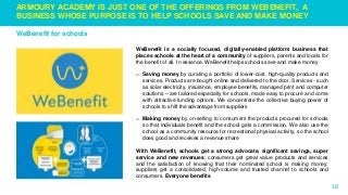 18
ARMOURY ACADEMY IS JUST ONE OF THE OFFERINGS FROM WEBENEFIT, A
BUSINESS WHOSE PURPOSE IS TO HELP SCHOOLS SAVE AND MAKE MONEY
WeBenefit for schools
WeBenefit is a socially focused, digitally-enabled platform business that
places schools at the heart of a community of suppliers, parents and locals for
the benefit of all. In essence, WeBenefit helps schools save and make money
o Saving money by curating a portfolio of lower-cost, high-quality products and
services. Products are bought online and delivered to the door. Services - such
as solar electricity, insurance, employee benefits, managed print and computer
solutions – are tailored especially for schools, made easy to procure and come
with attractive funding options. We concentrate the collective buying power of
schools to shift the advantage from suppliers
o Making money by on-selling to consumers the products procured for schools
so that individuals benefit and the school gets a commission. We also use the
school as a community resource for recreational physical activity, so the school
does good and receives a revenue share
With WeBenefit, schools get a strong advocate, significant savings, super
service and new revenues; consumers get great value products and services
and the satisfaction of knowing that their nominated school is making money;
suppliers get a consolidated, high-volume and trusted channel to schools and
consumers. Everyone benefits
 