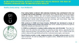 19
o Poor eating habits combined with sedentary behaviour has contributed to the rise
in obesity and chronic diseases. Large portion sizes, kilojoule-dense foods and sugary
drinks are common. Children who eat a healthy and balanced diet have shown better
performance and improved behaviour at school. However 70% of school children make
unhealthy food choices when buying from the tuck-shop, with fizzy drinks, chips and
sweets being the most commonly bought snacks
o With partners U COOK and Good Snacks, WeBenefit has developed a range of
naturally healthy family menus and snacks that can be ordered by parents through the
WeBenefit website and delivered to the home
o U COOK are dedicated to making healthy-eating easy and affordable. They take the
hassle out of the planning and cooking by conjuring up tasty menus, sourcing the best
natural seasonal produce and delivering ready-to-cook meals. The U COOK meals are
sold at a discount through WeBenefit and the nominated school gets a commission
o Good Snacks provide a wide ranging selection of healthy eating snacks as brain
food for learners. As well as selling them to parents online, WeBenefit can also stock the
school tuck shop
Healthy family eating – from WeBenefit
ALONG WITH PHYSICAL ACTIVITY, A GOOD DIET HELPS REDUCE THE RISK OF
CHRONIC DESEASE AND PROMOTES GOOD HEALTH
 