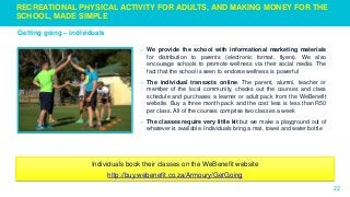 22
Getting going – individuals
RECREATIONAL PHYSICAL ACTIVITY FOR ADULTS, AND MAKING MONEY FOR THE
SCHOOL, MADE SIMPLE
o We provide the school with informational marketing materials
for distribution to parents (electronic format, flyers). We also
encourage schools to promote wellness via their social media. The
fact that the school is seen to endorse wellness is powerful
o The individual transacts online. The parent, alumni, teacher or
member of the local community, checks out the courses and class
schedule and purchases a learner or adult pack from the WeBenefit
website. Buy a three month pack and the cost less is less than R50
per class. All of the courses comprise two classes a week
o The classes require very little kit but we make a playground out of
whatever is available. Individuals bring a mat, towel and water bottle
Individuals book their classes on the WeBenefit website
http://buy.webenefit.co.za/Armoury/GetGoing
 