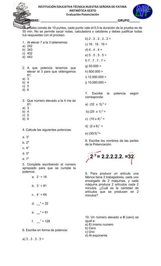 INSTITUCIÓN EDUCATIVA TÉCNICA NUESTRA SEÑORA DE FATIMA
ARITMÉTICA SEXTO
Evaluación Potenciación
NOMBRE: ____________________________________________GRUPO______
La prueba consta de 10 puntos, cada punto vale el 0,5 la duración de la prueba es de
55 min. No se permite sacar notas, calculadora o celulares y debes justificar todas
tus respuestas con el proceso.
1. Al elevar 7 a la 3 obtenemos:
a) 242
b) 343
c) 432
d) 443
2. A que potencia tenemos que
elevar el 3 para que obtengamos
81:
a) 3
b) 4
c) 5
d) 6
3. Que número elevado a la 4 me da
81:
a) 3
b) 4
c) 5
d) 6
4. Calcule las siguientes potencias:
a. 35
b. 28
c. 43
d. 54
e. 73
5. Complete escribiendo el número
apropiado para que se cumpla la
potencia:
a. 2--
= 16
b. 3--
= 81
c. 4--
= 64
d. __5
= 32
e. __3
= 81
f. __7
= 128
6. Escribe en forma de potencia:
a) 3 . 3 . 3 . 3 =
b) 2 . 2 . 2 . 2 . 2 =
c) 16 . 16 . 16 =
d) 4 . 4 . 4 =
e) 5 . 5 . 5 . 5 =
f) 7 . 7 . 7 . 7 =
g) 50.000 =
h) 800.000 =
i) 12.000.000 =
j) 10.000.000 =
7. Escribe la potencia según
corresponda:
a) (32 x 5) 2
=
b) (25 x 1) 3
=
c) (10 x 4) 7
=
d) (2 x 6) 1
=
e) (30/3) 5
=
8. Escribe los nombres de las partes
de la Potenciación:
2 5
= 2.2.2.2.2. =32
9. Para producir un artículo una
fábrica tiene 2 trabajadores, cada uno
encargado de 2 máquinas, y cada
máquina produce 2 artículos cada 2
minutos. ¿Cuál es la cantidad de
artículos que se producen en 2
minutos?
10. Un número elevado a 0 (cero) es
igual a:
a) El mismo numero
b) Cero
c) Uno
d) Al exponente
 