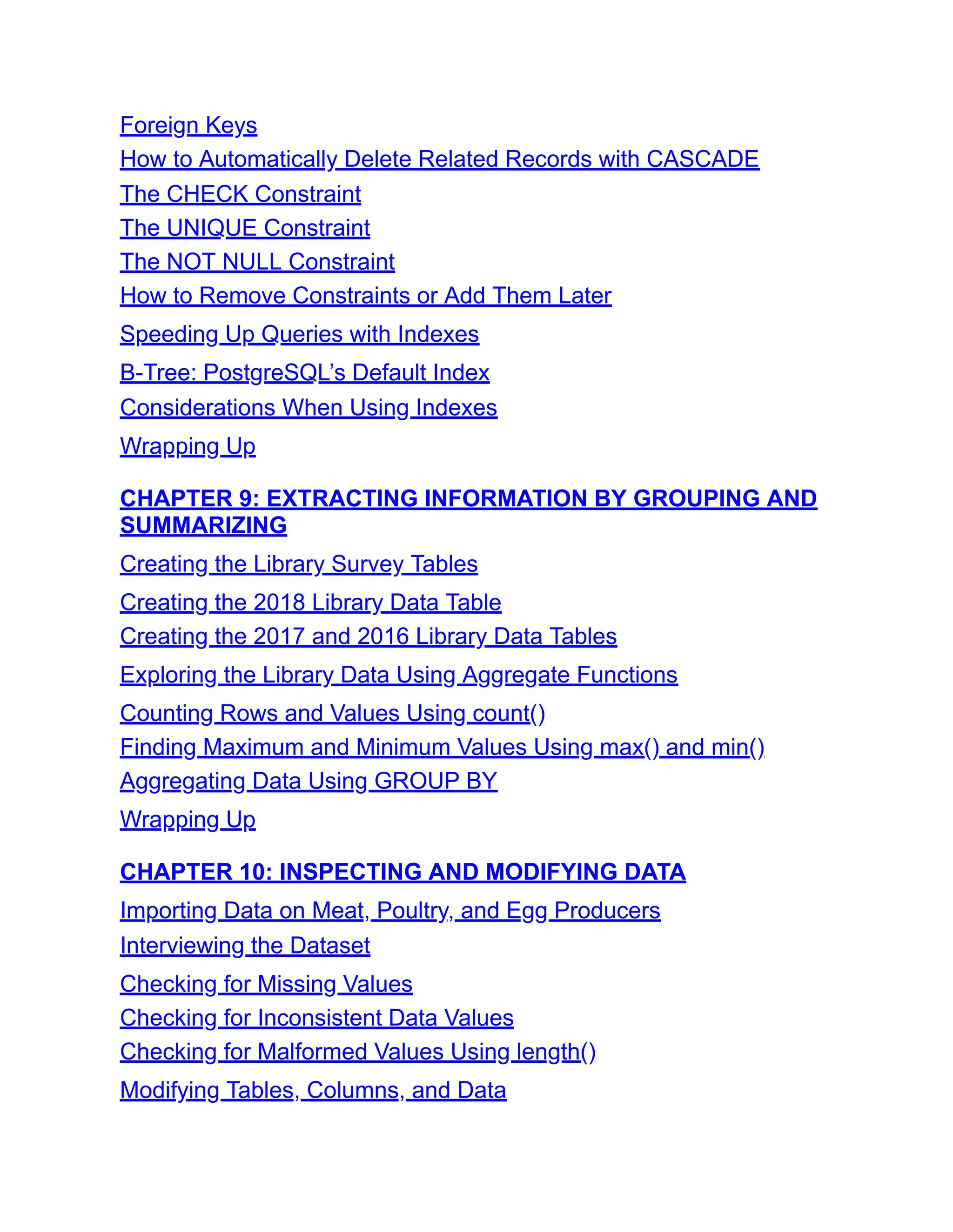 Foreign Keys
How to Automatically Delete Related Records with CASCADE
The CHECK Constraint
The UNIQUE Constraint
The NOT NULL Constraint
How to Remove Constraints or Add Them Later
Speeding Up Queries with Indexes
B-Tree: PostgreSQL’s Default Index
Considerations When Using Indexes
Wrapping Up
CHAPTER 9: EXTRACTING INFORMATION BY GROUPING AND
SUMMARIZING
Creating the Library Survey Tables
Creating the 2018 Library Data Table
Creating the 2017 and 2016 Library Data Tables
Exploring the Library Data Using Aggregate Functions
Counting Rows and Values Using count()
Finding Maximum and Minimum Values Using max() and min()
Aggregating Data Using GROUP BY
Wrapping Up
CHAPTER 10: INSPECTING AND MODIFYING DATA
Importing Data on Meat, Poultry, and Egg Producers
Interviewing the Dataset
Checking for Missing Values
Checking for Inconsistent Data Values
Checking for Malformed Values Using length()
Modifying Tables, Columns, and Data
 