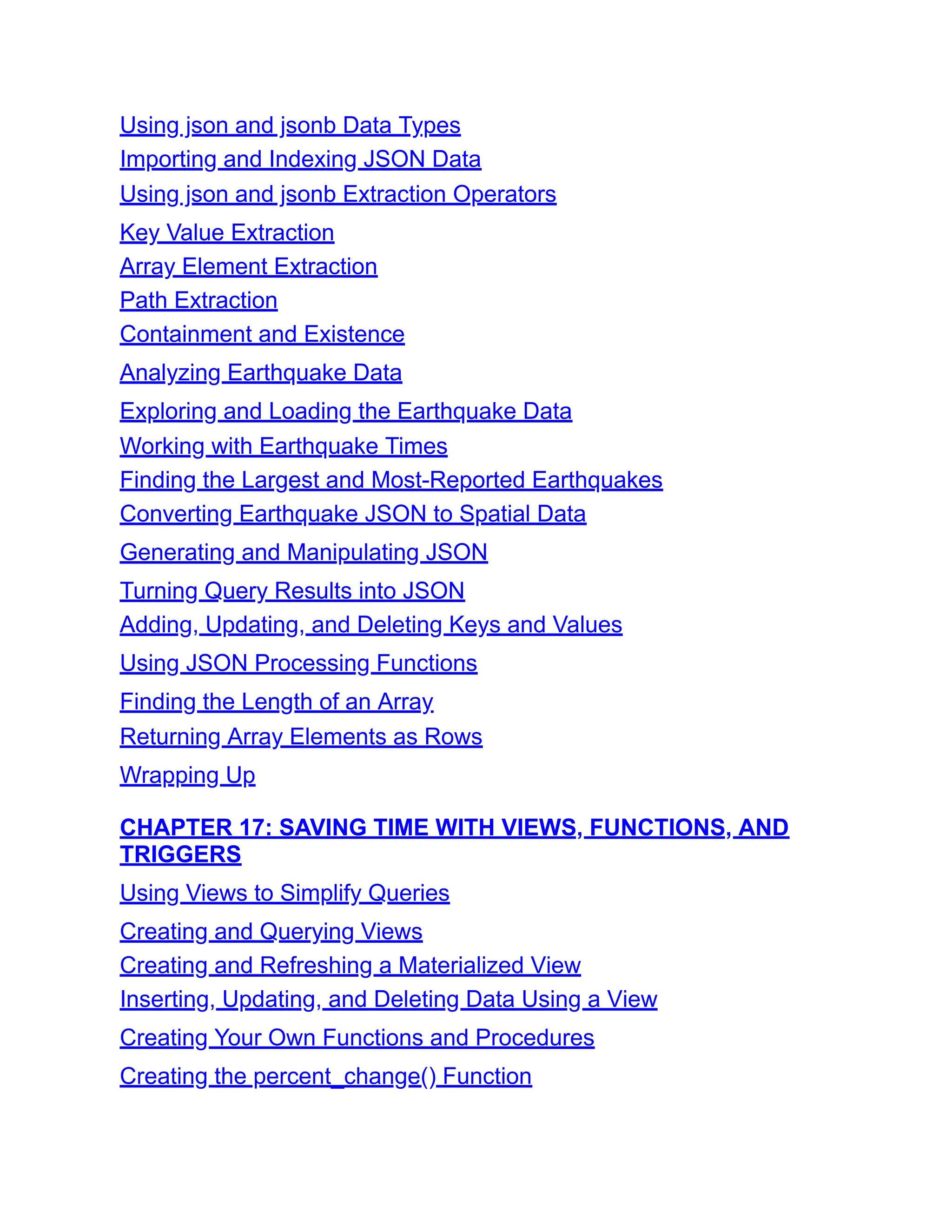 Using json and jsonb Data Types
Importing and Indexing JSON Data
Using json and jsonb Extraction Operators
Key Value Extraction
Array Element Extraction
Path Extraction
Containment and Existence
Analyzing Earthquake Data
Exploring and Loading the Earthquake Data
Working with Earthquake Times
Finding the Largest and Most-Reported Earthquakes
Converting Earthquake JSON to Spatial Data
Generating and Manipulating JSON
Turning Query Results into JSON
Adding, Updating, and Deleting Keys and Values
Using JSON Processing Functions
Finding the Length of an Array
Returning Array Elements as Rows
Wrapping Up
CHAPTER 17: SAVING TIME WITH VIEWS, FUNCTIONS, AND
TRIGGERS
Using Views to Simplify Queries
Creating and Querying Views
Creating and Refreshing a Materialized View
Inserting, Updating, and Deleting Data Using a View
Creating Your Own Functions and Procedures
Creating the percent_change() Function
 