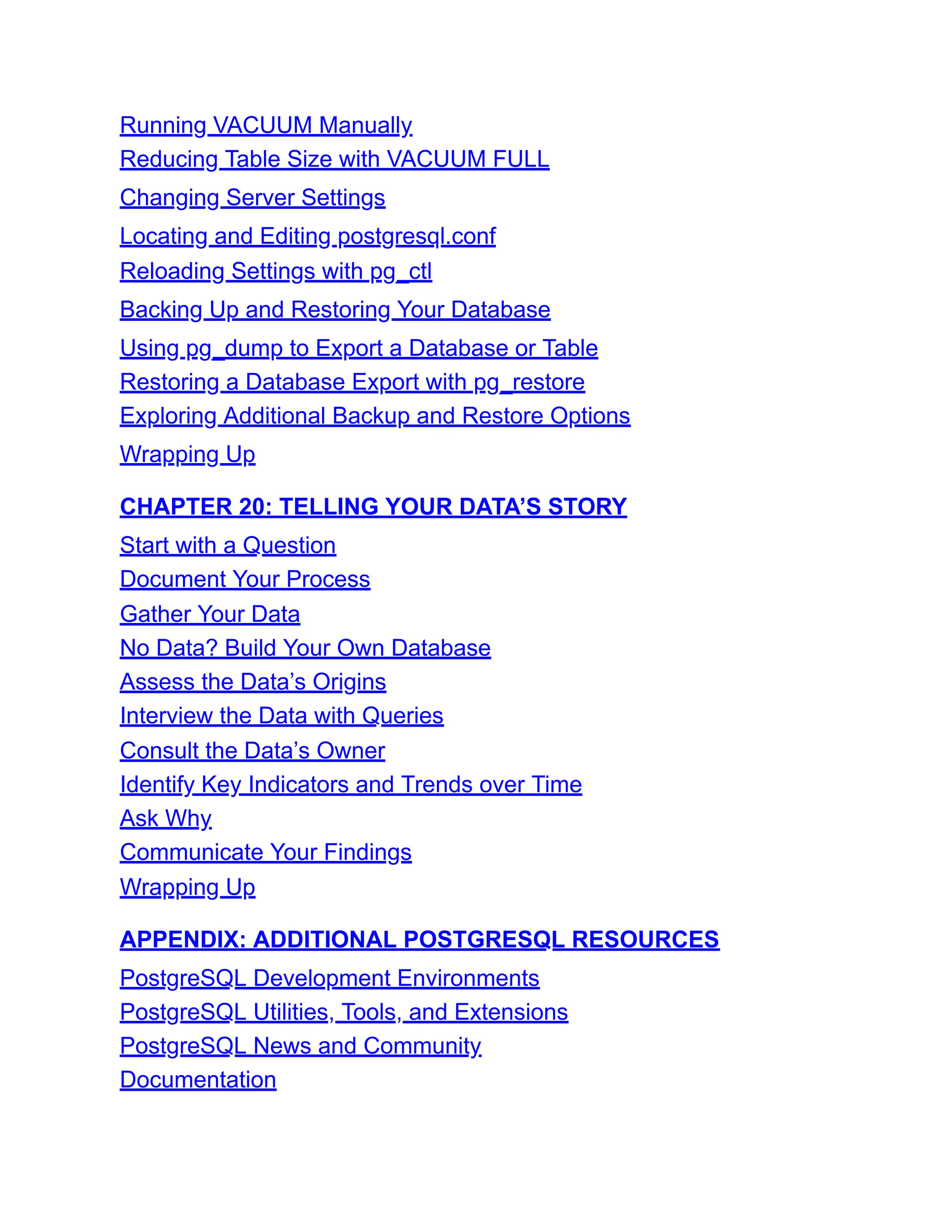Running VACUUM Manually
Reducing Table Size with VACUUM FULL
Changing Server Settings
Locating and Editing postgresql.conf
Reloading Settings with pg_ctl
Backing Up and Restoring Your Database
Using pg_dump to Export a Database or Table
Restoring a Database Export with pg_restore
Exploring Additional Backup and Restore Options
Wrapping Up
CHAPTER 20: TELLING YOUR DATA’S STORY
Start with a Question
Document Your Process
Gather Your Data
No Data? Build Your Own Database
Assess the Data’s Origins
Interview the Data with Queries
Consult the Data’s Owner
Identify Key Indicators and Trends over Time
Ask Why
Communicate Your Findings
Wrapping Up
APPENDIX: ADDITIONAL POSTGRESQL RESOURCES
PostgreSQL Development Environments
PostgreSQL Utilities, Tools, and Extensions
PostgreSQL News and Community
Documentation
 