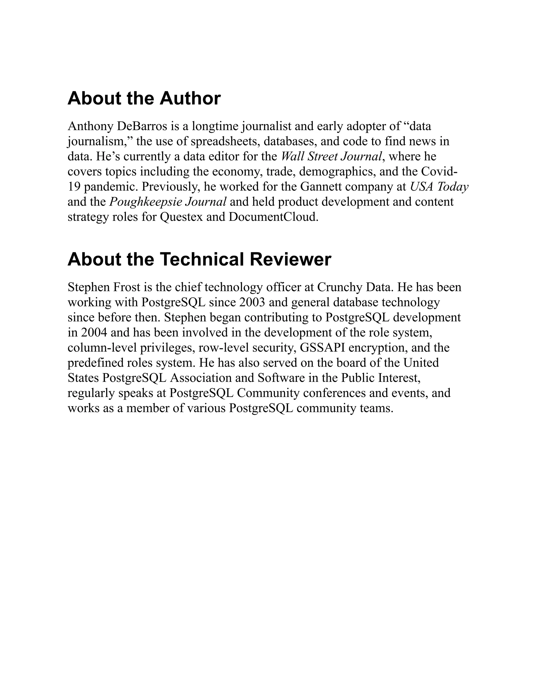 About the Author
Anthony DeBarros is a longtime journalist and early adopter of “data
journalism,” the use of spreadsheets, databases, and code to find news in
data. He’s currently a data editor for the Wall Street Journal, where he
covers topics including the economy, trade, demographics, and the Covid-
19 pandemic. Previously, he worked for the Gannett company at USA Today
and the Poughkeepsie Journal and held product development and content
strategy roles for Questex and DocumentCloud.
About the Technical Reviewer
Stephen Frost is the chief technology officer at Crunchy Data. He has been
working with PostgreSQL since 2003 and general database technology
since before then. Stephen began contributing to PostgreSQL development
in 2004 and has been involved in the development of the role system,
column-level privileges, row-level security, GSSAPI encryption, and the
predefined roles system. He has also served on the board of the United
States PostgreSQL Association and Software in the Public Interest,
regularly speaks at PostgreSQL Community conferences and events, and
works as a member of various PostgreSQL community teams.
 