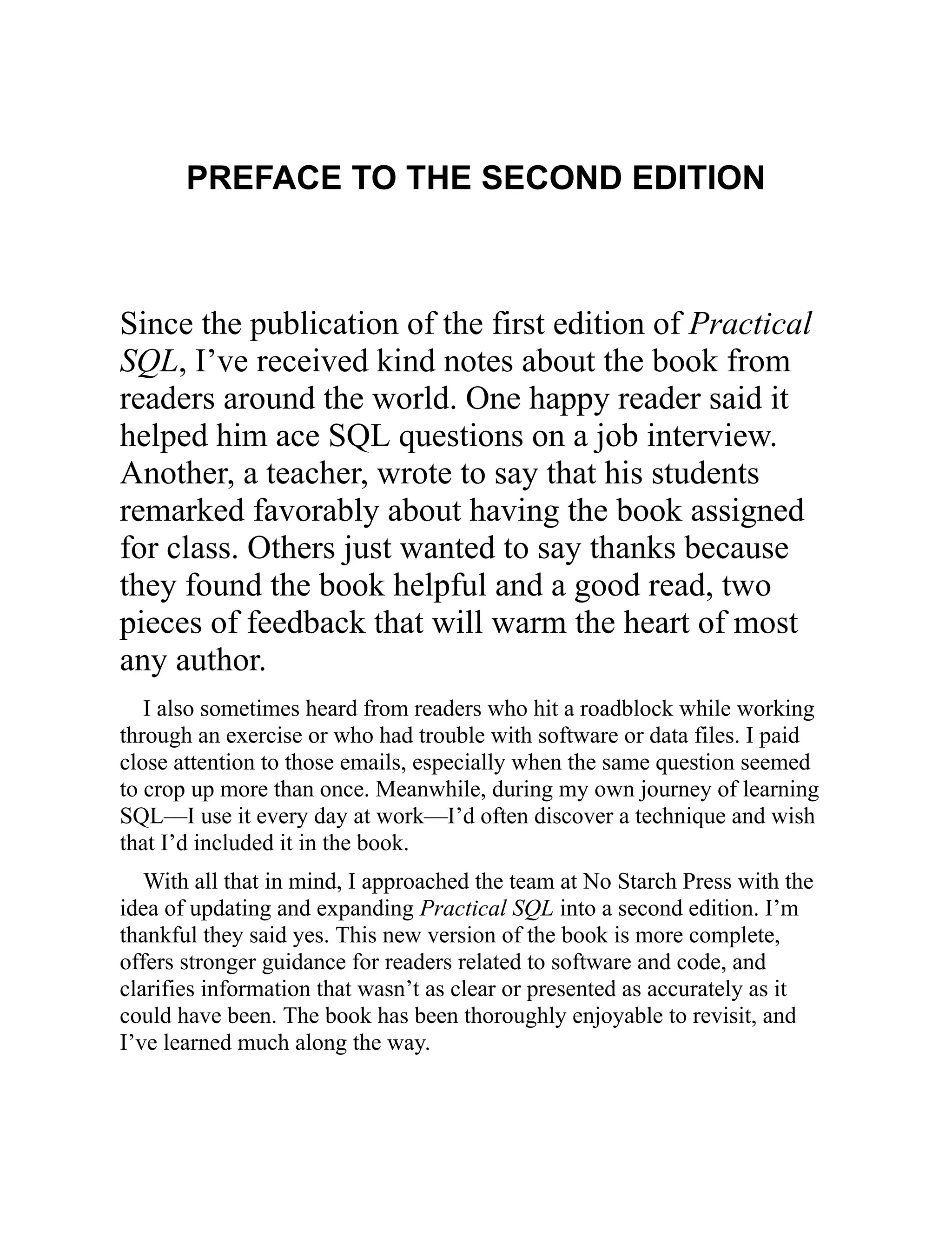PREFACE TO THE SECOND EDITION
Since the publication of the first edition of Practical
SQL, I’ve received kind notes about the book from
readers around the world. One happy reader said it
helped him ace SQL questions on a job interview.
Another, a teacher, wrote to say that his students
remarked favorably about having the book assigned
for class. Others just wanted to say thanks because
they found the book helpful and a good read, two
pieces of feedback that will warm the heart of most
any author.
I also sometimes heard from readers who hit a roadblock while working
through an exercise or who had trouble with software or data files. I paid
close attention to those emails, especially when the same question seemed
to crop up more than once. Meanwhile, during my own journey of learning
SQL—I use it every day at work—I’d often discover a technique and wish
that I’d included it in the book.
With all that in mind, I approached the team at No Starch Press with the
idea of updating and expanding Practical SQL into a second edition. I’m
thankful they said yes. This new version of the book is more complete,
offers stronger guidance for readers related to software and code, and
clarifies information that wasn’t as clear or presented as accurately as it
could have been. The book has been thoroughly enjoyable to revisit, and
I’ve learned much along the way.
 