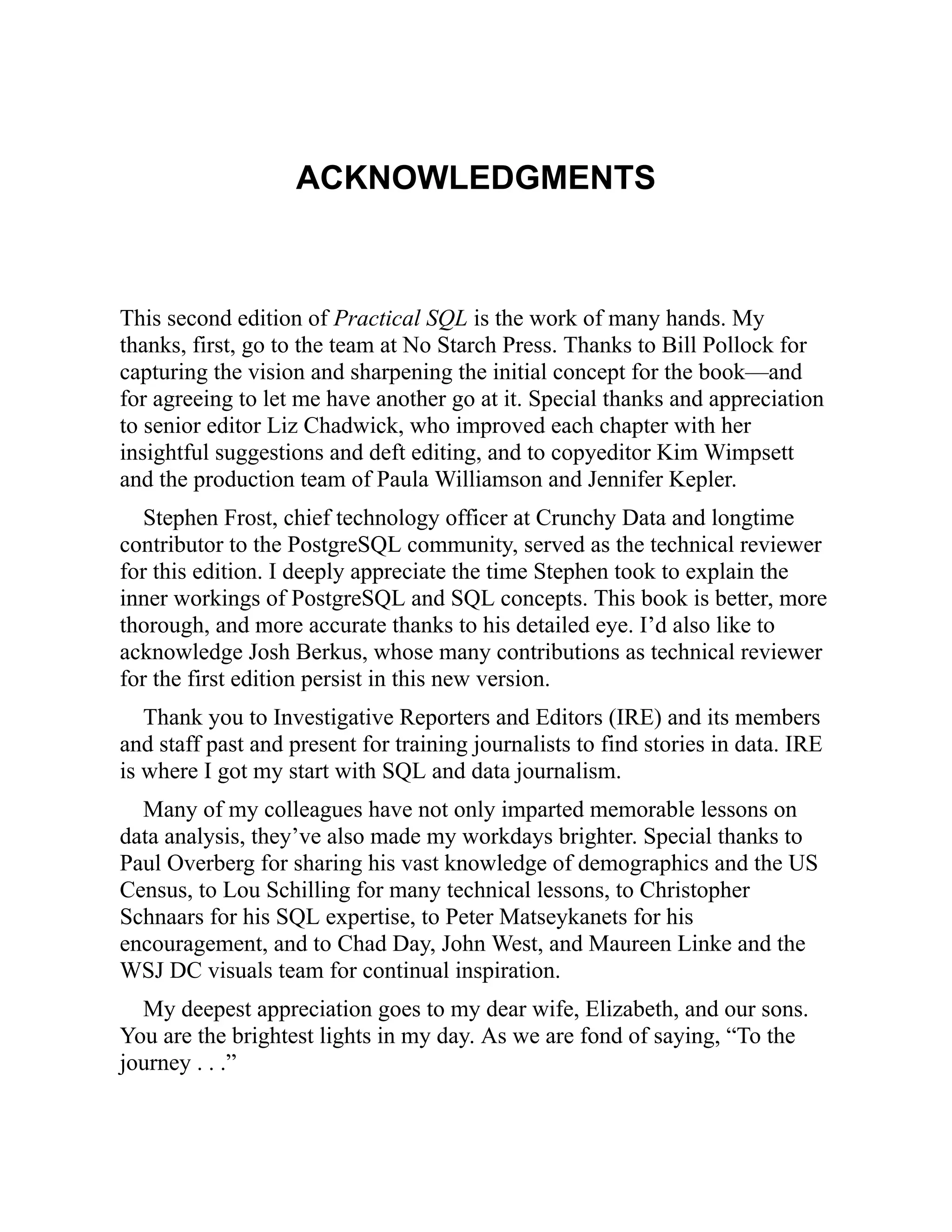 ACKNOWLEDGMENTS
This second edition of Practical SQL is the work of many hands. My
thanks, first, go to the team at No Starch Press. Thanks to Bill Pollock for
capturing the vision and sharpening the initial concept for the book—and
for agreeing to let me have another go at it. Special thanks and appreciation
to senior editor Liz Chadwick, who improved each chapter with her
insightful suggestions and deft editing, and to copyeditor Kim Wimpsett
and the production team of Paula Williamson and Jennifer Kepler.
Stephen Frost, chief technology officer at Crunchy Data and longtime
contributor to the PostgreSQL community, served as the technical reviewer
for this edition. I deeply appreciate the time Stephen took to explain the
inner workings of PostgreSQL and SQL concepts. This book is better, more
thorough, and more accurate thanks to his detailed eye. I’d also like to
acknowledge Josh Berkus, whose many contributions as technical reviewer
for the first edition persist in this new version.
Thank you to Investigative Reporters and Editors (IRE) and its members
and staff past and present for training journalists to find stories in data. IRE
is where I got my start with SQL and data journalism.
Many of my colleagues have not only imparted memorable lessons on
data analysis, they’ve also made my workdays brighter. Special thanks to
Paul Overberg for sharing his vast knowledge of demographics and the US
Census, to Lou Schilling for many technical lessons, to Christopher
Schnaars for his SQL expertise, to Peter Matseykanets for his
encouragement, and to Chad Day, John West, and Maureen Linke and the
WSJ DC visuals team for continual inspiration.
My deepest appreciation goes to my dear wife, Elizabeth, and our sons.
You are the brightest lights in my day. As we are fond of saying, “To the
journey . . .”
 