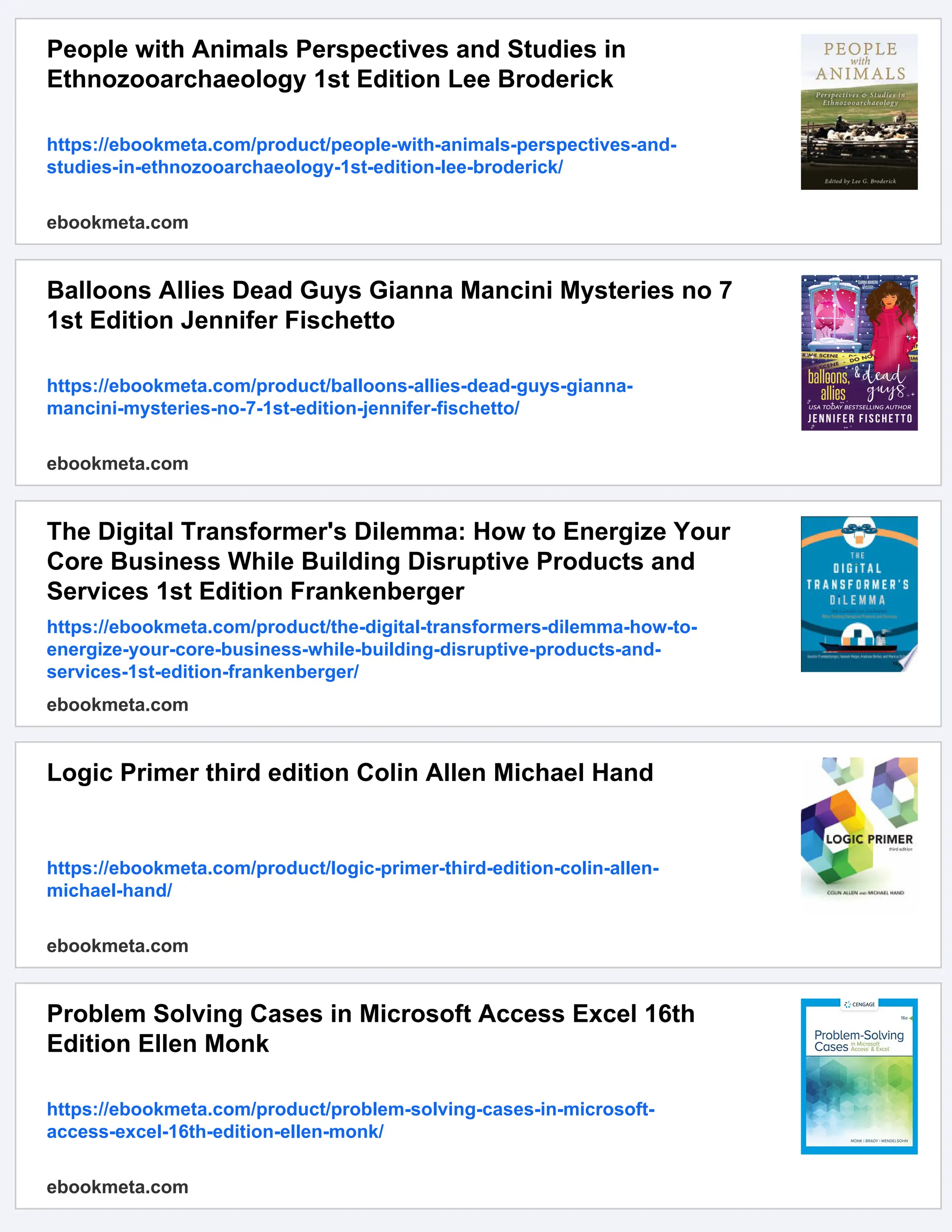People with Animals Perspectives and Studies in
Ethnozooarchaeology 1st Edition Lee Broderick
https://ebookmeta.com/product/people-with-animals-perspectives-and-
studies-in-ethnozooarchaeology-1st-edition-lee-broderick/
ebookmeta.com
Balloons Allies Dead Guys Gianna Mancini Mysteries no 7
1st Edition Jennifer Fischetto
https://ebookmeta.com/product/balloons-allies-dead-guys-gianna-
mancini-mysteries-no-7-1st-edition-jennifer-fischetto/
ebookmeta.com
The Digital Transformer's Dilemma: How to Energize Your
Core Business While Building Disruptive Products and
Services 1st Edition Frankenberger
https://ebookmeta.com/product/the-digital-transformers-dilemma-how-to-
energize-your-core-business-while-building-disruptive-products-and-
services-1st-edition-frankenberger/
ebookmeta.com
Logic Primer third edition Colin Allen Michael Hand
https://ebookmeta.com/product/logic-primer-third-edition-colin-allen-
michael-hand/
ebookmeta.com
Problem Solving Cases in Microsoft Access Excel 16th
Edition Ellen Monk
https://ebookmeta.com/product/problem-solving-cases-in-microsoft-
access-excel-16th-edition-ellen-monk/
ebookmeta.com
 