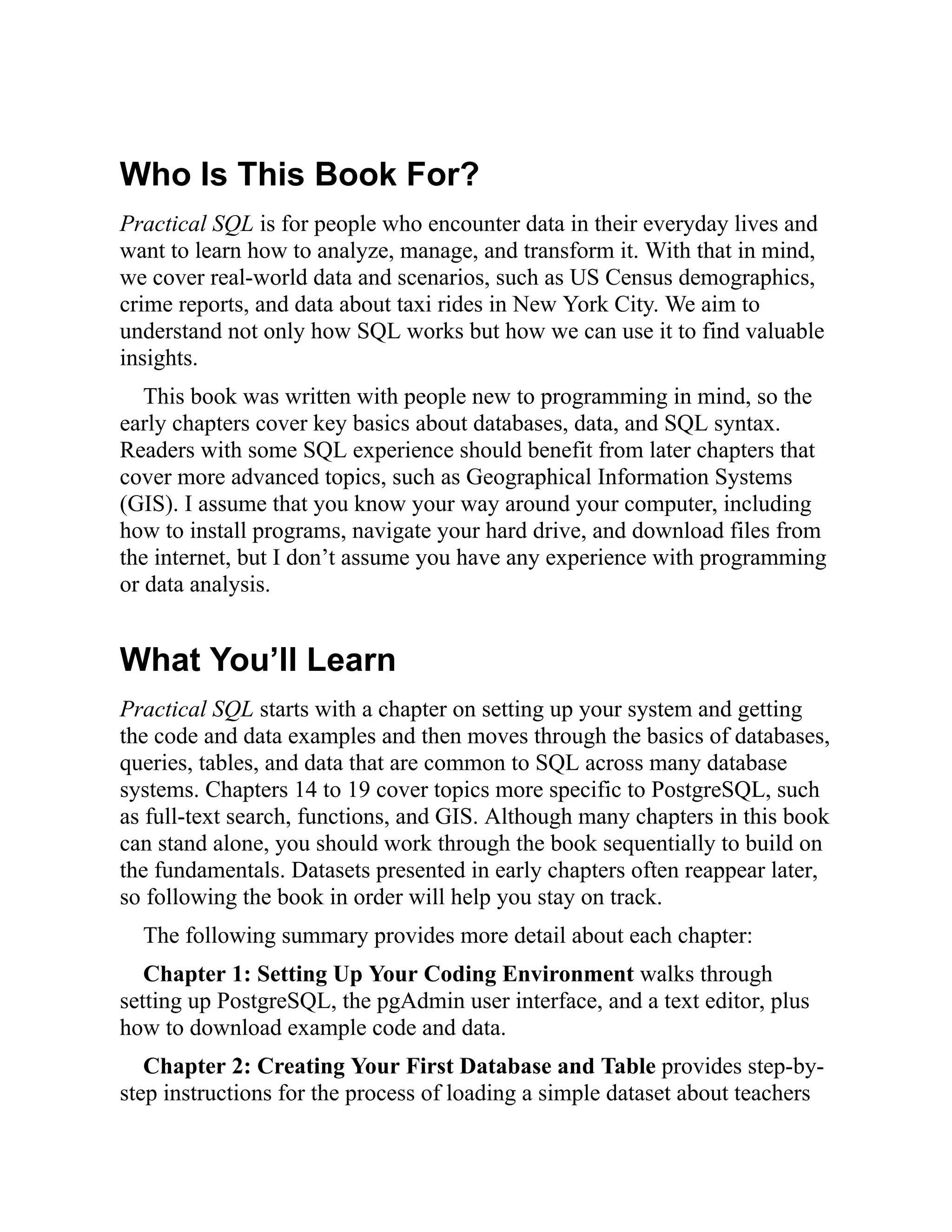 Who Is This Book For?
Practical SQL is for people who encounter data in their everyday lives and
want to learn how to analyze, manage, and transform it. With that in mind,
we cover real-world data and scenarios, such as US Census demographics,
crime reports, and data about taxi rides in New York City. We aim to
understand not only how SQL works but how we can use it to find valuable
insights.
This book was written with people new to programming in mind, so the
early chapters cover key basics about databases, data, and SQL syntax.
Readers with some SQL experience should benefit from later chapters that
cover more advanced topics, such as Geographical Information Systems
(GIS). I assume that you know your way around your computer, including
how to install programs, navigate your hard drive, and download files from
the internet, but I don’t assume you have any experience with programming
or data analysis.
What You’ll Learn
Practical SQL starts with a chapter on setting up your system and getting
the code and data examples and then moves through the basics of databases,
queries, tables, and data that are common to SQL across many database
systems. Chapters 14 to 19 cover topics more specific to PostgreSQL, such
as full-text search, functions, and GIS. Although many chapters in this book
can stand alone, you should work through the book sequentially to build on
the fundamentals. Datasets presented in early chapters often reappear later,
so following the book in order will help you stay on track.
The following summary provides more detail about each chapter:
Chapter 1: Setting Up Your Coding Environment walks through
setting up PostgreSQL, the pgAdmin user interface, and a text editor, plus
how to download example code and data.
Chapter 2: Creating Your First Database and Table provides step-by-
step instructions for the process of loading a simple dataset about teachers
 