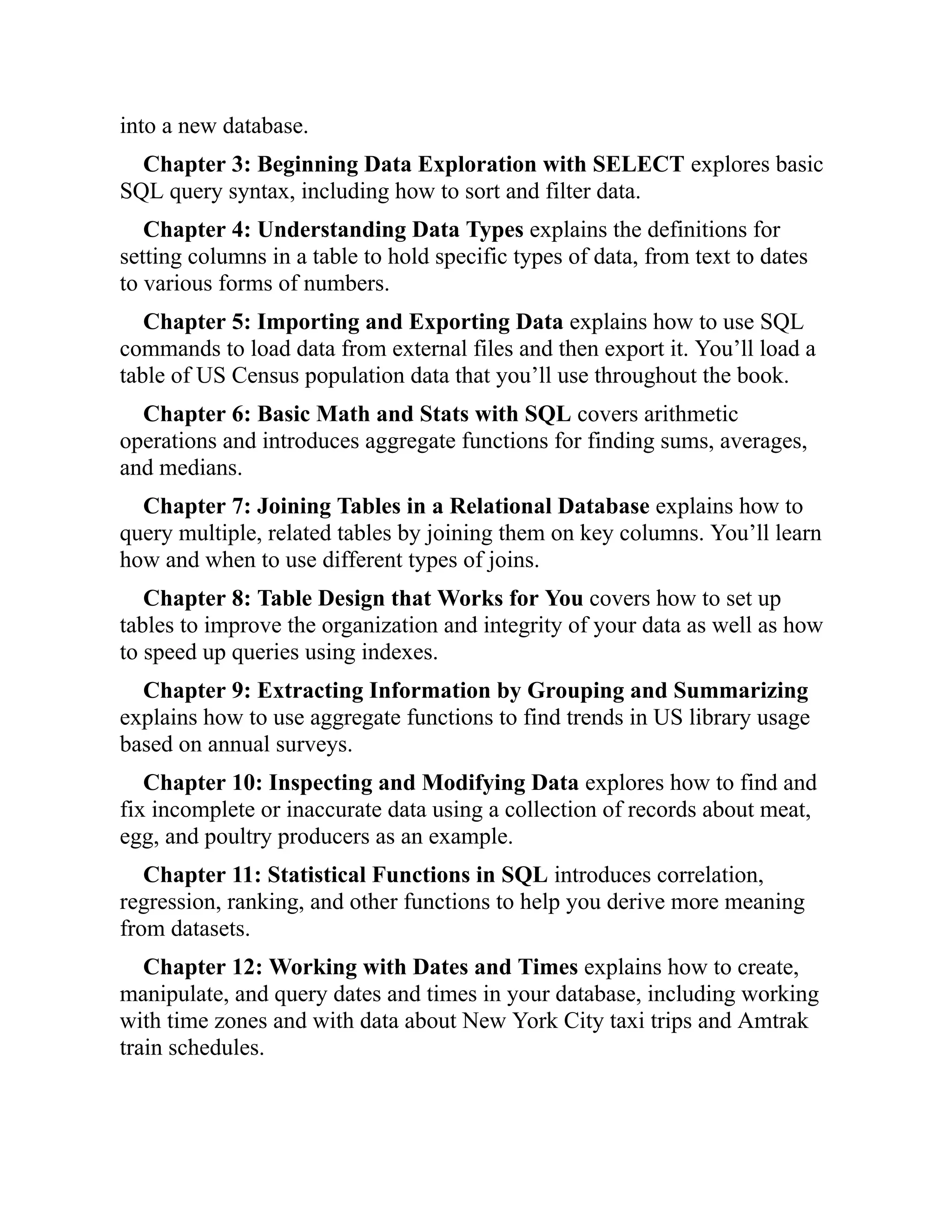 into a new database.
Chapter 3: Beginning Data Exploration with SELECT explores basic
SQL query syntax, including how to sort and filter data.
Chapter 4: Understanding Data Types explains the definitions for
setting columns in a table to hold specific types of data, from text to dates
to various forms of numbers.
Chapter 5: Importing and Exporting Data explains how to use SQL
commands to load data from external files and then export it. You’ll load a
table of US Census population data that you’ll use throughout the book.
Chapter 6: Basic Math and Stats with SQL covers arithmetic
operations and introduces aggregate functions for finding sums, averages,
and medians.
Chapter 7: Joining Tables in a Relational Database explains how to
query multiple, related tables by joining them on key columns. You’ll learn
how and when to use different types of joins.
Chapter 8: Table Design that Works for You covers how to set up
tables to improve the organization and integrity of your data as well as how
to speed up queries using indexes.
Chapter 9: Extracting Information by Grouping and Summarizing
explains how to use aggregate functions to find trends in US library usage
based on annual surveys.
Chapter 10: Inspecting and Modifying Data explores how to find and
fix incomplete or inaccurate data using a collection of records about meat,
egg, and poultry producers as an example.
Chapter 11: Statistical Functions in SQL introduces correlation,
regression, ranking, and other functions to help you derive more meaning
from datasets.
Chapter 12: Working with Dates and Times explains how to create,
manipulate, and query dates and times in your database, including working
with time zones and with data about New York City taxi trips and Amtrak
train schedules.
 