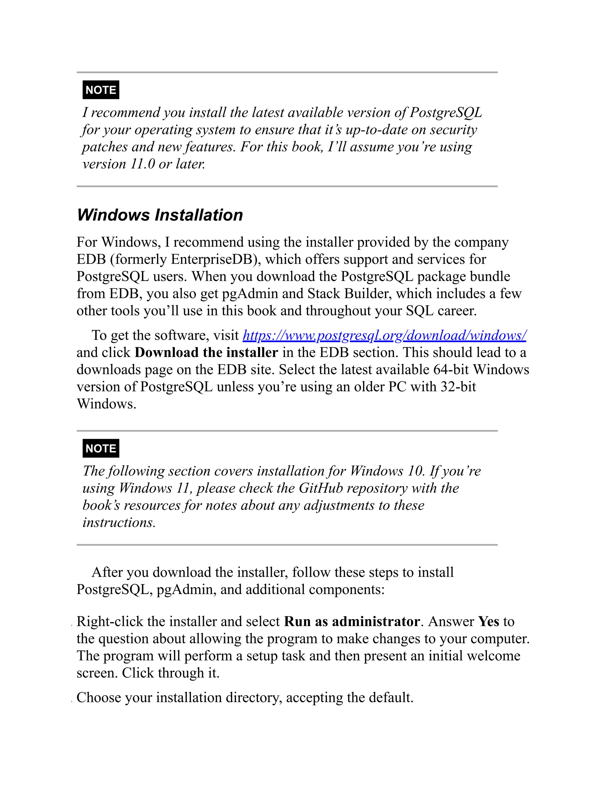 NOTE
I recommend you install the latest available version of PostgreSQL
for your operating system to ensure that it’s up-to-date on security
patches and new features. For this book, I’ll assume you’re using
version 11.0 or later.
Windows Installation
For Windows, I recommend using the installer provided by the company
EDB (formerly EnterpriseDB), which offers support and services for
PostgreSQL users. When you download the PostgreSQL package bundle
from EDB, you also get pgAdmin and Stack Builder, which includes a few
other tools you’ll use in this book and throughout your SQL career.
To get the software, visit https://www.postgresql.org/download/windows/
and click Download the installer in the EDB section. This should lead to a
downloads page on the EDB site. Select the latest available 64-bit Windows
version of PostgreSQL unless you’re using an older PC with 32-bit
Windows.
NOTE
The following section covers installation for Windows 10. If you’re
using Windows 11, please check the GitHub repository with the
book’s resources for notes about any adjustments to these
instructions.
After you download the installer, follow these steps to install
PostgreSQL, pgAdmin, and additional components:
. Right-click the installer and select Run as administrator. Answer Yes to
the question about allowing the program to make changes to your computer.
The program will perform a setup task and then present an initial welcome
screen. Click through it.
. Choose your installation directory, accepting the default.
 