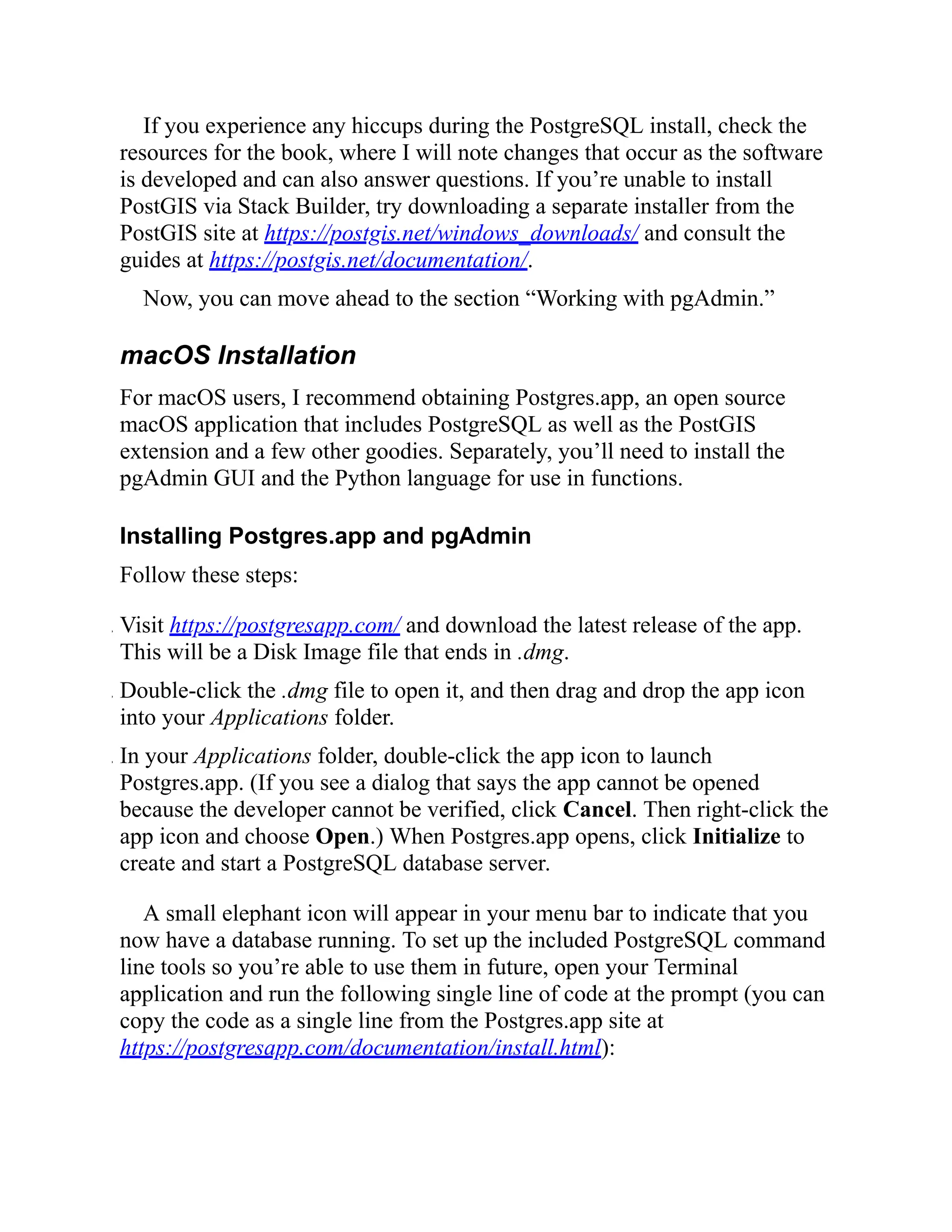 If you experience any hiccups during the PostgreSQL install, check the
resources for the book, where I will note changes that occur as the software
is developed and can also answer questions. If you’re unable to install
PostGIS via Stack Builder, try downloading a separate installer from the
PostGIS site at https://postgis.net/windows_downloads/ and consult the
guides at https://postgis.net/documentation/.
Now, you can move ahead to the section “Working with pgAdmin.”
macOS Installation
For macOS users, I recommend obtaining Postgres.app, an open source
macOS application that includes PostgreSQL as well as the PostGIS
extension and a few other goodies. Separately, you’ll need to install the
pgAdmin GUI and the Python language for use in functions.
Installing Postgres.app and pgAdmin
Follow these steps:
. Visit https://postgresapp.com/ and download the latest release of the app.
This will be a Disk Image file that ends in .dmg.
. Double-click the .dmg file to open it, and then drag and drop the app icon
into your Applications folder.
. In your Applications folder, double-click the app icon to launch
Postgres.app. (If you see a dialog that says the app cannot be opened
because the developer cannot be verified, click Cancel. Then right-click the
app icon and choose Open.) When Postgres.app opens, click Initialize to
create and start a PostgreSQL database server.
A small elephant icon will appear in your menu bar to indicate that you
now have a database running. To set up the included PostgreSQL command
line tools so you’re able to use them in future, open your Terminal
application and run the following single line of code at the prompt (you can
copy the code as a single line from the Postgres.app site at
https://postgresapp.com/documentation/install.html):
 