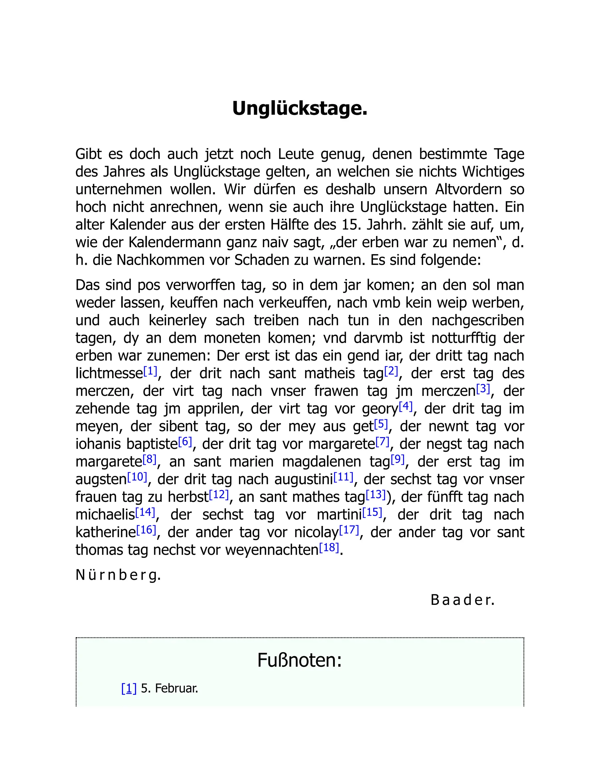 Unglückstage.
Gibt es doch auch jetzt noch Leute genug, denen bestimmte Tage
des Jahres als Unglückstage gelten, an welchen sie nichts Wichtiges
unternehmen wollen. Wir dürfen es deshalb unsern Altvordern so
hoch nicht anrechnen, wenn sie auch ihre Unglückstage hatten. Ein
alter Kalender aus der ersten Hälfte des 15. Jahrh. zählt sie auf, um,
wie der Kalendermann ganz naiv sagt, „der erben war zu nemen“, d.
h. die Nachkommen vor Schaden zu warnen. Es sind folgende:
Das sind pos verworffen tag, so in dem jar komen; an den sol man
weder lassen, keuffen nach verkeuffen, nach vmb kein weip werben,
und auch keinerley sach treiben nach tun in den nachgescriben
tagen, dy an dem moneten komen; vnd darvmb ist notturfftig der
erben war zunemen: Der erst ist das ein gend iar, der dritt tag nach
lichtmesse[1], der drit nach sant matheis tag[2], der erst tag des
merczen, der virt tag nach vnser frawen tag jm merczen[3], der
zehende tag jm apprilen, der virt tag vor geory[4], der drit tag im
meyen, der sibent tag, so der mey aus get[5], der newnt tag vor
iohanis baptiste[6], der drit tag vor margarete[7], der negst tag nach
margarete[8], an sant marien magdalenen tag[9], der erst tag im
augsten[10], der drit tag nach augustini[11], der sechst tag vor vnser
frauen tag zu herbst[12], an sant mathes tag[13]), der fünfft tag nach
michaelis[14], der sechst tag vor martini[15], der drit tag nach
katherine[16], der ander tag vor nicolay[17], der ander tag vor sant
thomas tag nechst vor weyennachten[18].
N ü r n b e r g.
B a a d e r.
Fußnoten:
[1] 5. Februar.
 