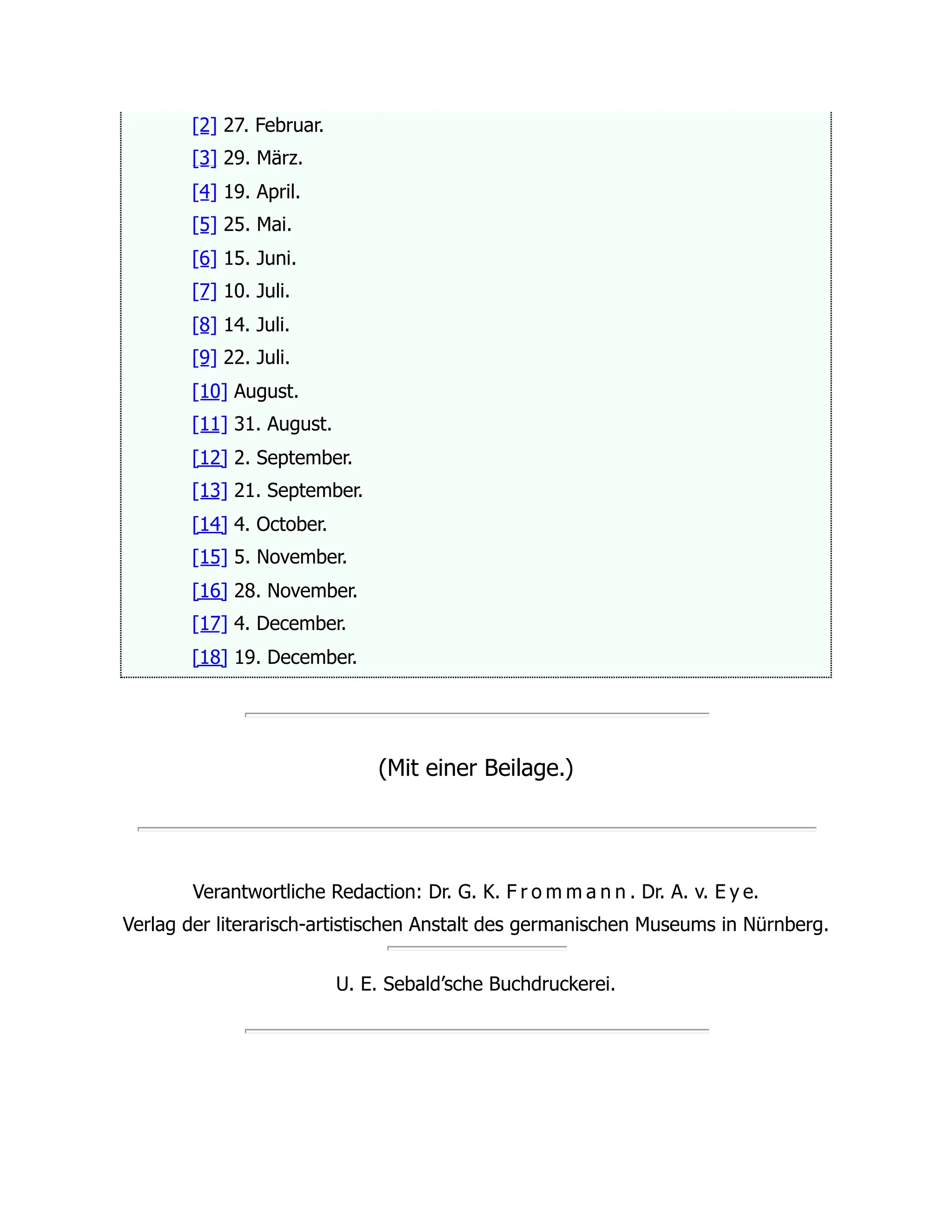 [2] 27. Februar.
[3] 29. März.
[4] 19. April.
[5] 25. Mai.
[6] 15. Juni.
[7] 10. Juli.
[8] 14. Juli.
[9] 22. Juli.
[10] August.
[11] 31. August.
[12] 2. September.
[13] 21. September.
[14] 4. October.
[15] 5. November.
[16] 28. November.
[17] 4. December.
[18] 19. December.
(Mit einer Beilage.)
Verantwortliche Redaction: Dr. G. K. F r o m m a n n . Dr. A. v. E y e.
Verlag der literarisch-artistischen Anstalt des germanischen Museums in Nürnberg.
U. E. Sebald’sche Buchdruckerei.
 