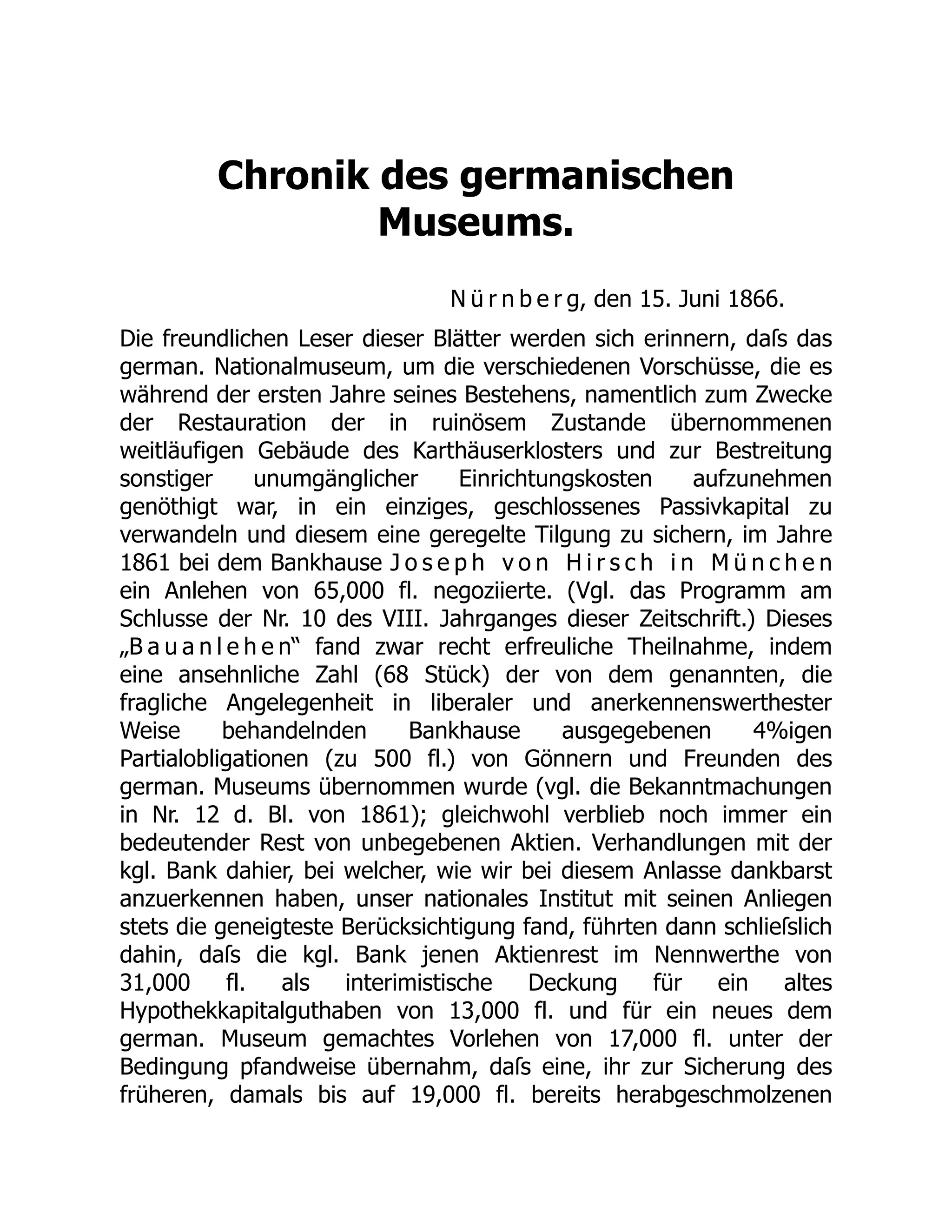 Chronik des germanischen
Museums.
N ü r n b e r g, den 15. Juni 1866.
Die freundlichen Leser dieser Blätter werden sich erinnern, daſs das
german. Nationalmuseum, um die verschiedenen Vorschüsse, die es
während der ersten Jahre seines Bestehens, namentlich zum Zwecke
der Restauration der in ruinösem Zustande übernommenen
weitläufigen Gebäude des Karthäuserklosters und zur Bestreitung
sonstiger unumgänglicher Einrichtungskosten aufzunehmen
genöthigt war, in ein einziges, geschlossenes Passivkapital zu
verwandeln und diesem eine geregelte Tilgung zu sichern, im Jahre
1861 bei dem Bankhause J o s e p h v o n H i r s c h i n M ü n c h e n
ein Anlehen von 65,000 fl. negoziierte. (Vgl. das Programm am
Schlusse der Nr. 10 des VIII. Jahrganges dieser Zeitschrift.) Dieses
„B a u a n l e h e n“ fand zwar recht erfreuliche Theilnahme, indem
eine ansehnliche Zahl (68 Stück) der von dem genannten, die
fragliche Angelegenheit in liberaler und anerkennenswerthester
Weise behandelnden Bankhause ausgegebenen 4%igen
Partialobligationen (zu 500 fl.) von Gönnern und Freunden des
german. Museums übernommen wurde (vgl. die Bekanntmachungen
in Nr. 12 d. Bl. von 1861); gleichwohl verblieb noch immer ein
bedeutender Rest von unbegebenen Aktien. Verhandlungen mit der
kgl. Bank dahier, bei welcher, wie wir bei diesem Anlasse dankbarst
anzuerkennen haben, unser nationales Institut mit seinen Anliegen
stets die geneigteste Berücksichtigung fand, führten dann schlieſslich
dahin, daſs die kgl. Bank jenen Aktienrest im Nennwerthe von
31,000 fl. als interimistische Deckung für ein altes
Hypothekkapitalguthaben von 13,000 fl. und für ein neues dem
german. Museum gemachtes Vorlehen von 17,000 fl. unter der
Bedingung pfandweise übernahm, daſs eine, ihr zur Sicherung des
früheren, damals bis auf 19,000 fl. bereits herabgeschmolzenen
 