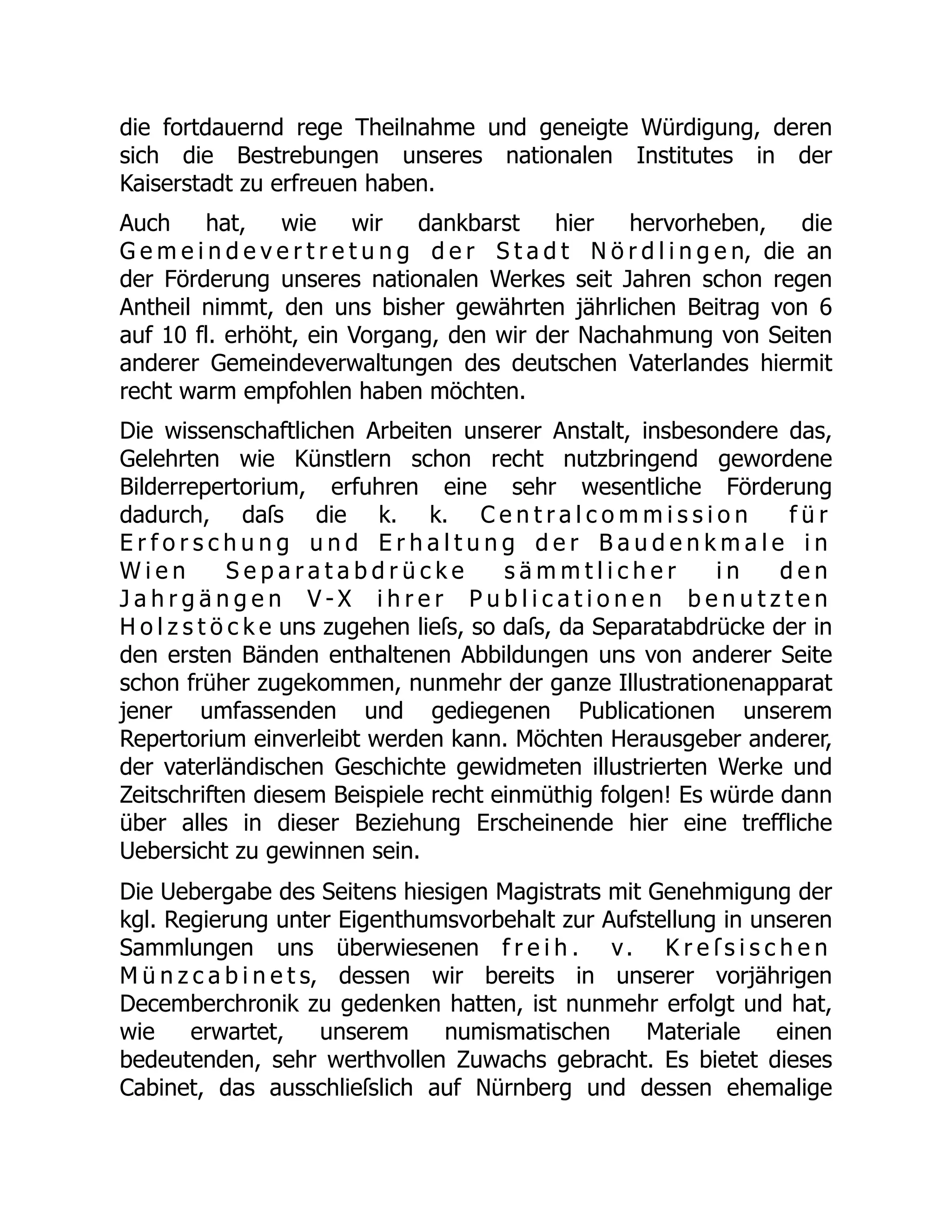 die fortdauernd rege Theilnahme und geneigte Würdigung, deren
sich die Bestrebungen unseres nationalen Institutes in der
Kaiserstadt zu erfreuen haben.
Auch hat, wie wir dankbarst hier hervorheben, die
G e m e i n d e v e r t r e t u n g d e r S t a d t N ö r d l i n g e n, die an
der Förderung unseres nationalen Werkes seit Jahren schon regen
Antheil nimmt, den uns bisher gewährten jährlichen Beitrag von 6
auf 10 fl. erhöht, ein Vorgang, den wir der Nachahmung von Seiten
anderer Gemeindeverwaltungen des deutschen Vaterlandes hiermit
recht warm empfohlen haben möchten.
Die wissenschaftlichen Arbeiten unserer Anstalt, insbesondere das,
Gelehrten wie Künstlern schon recht nutzbringend gewordene
Bilderrepertorium, erfuhren eine sehr wesentliche Förderung
dadurch, daſs die k. k. C e n t r a l c o m m i s s i o n f ü r
E r f o r s c h u n g u n d E r h a l t u n g d e r B a u d e n k m a l e i n
W i e n S e p a r a t a b d r ü c k e s ä m m t l i c h e r i n d e n
J a h r g ä n g e n V - X i h r e r P u b l i c a t i o n e n b e n u t z t e n
H o l z s t ö c k e uns zugehen lieſs, so daſs, da Separatabdrücke der in
den ersten Bänden enthaltenen Abbildungen uns von anderer Seite
schon früher zugekommen, nunmehr der ganze Illustrationenapparat
jener umfassenden und gediegenen Publicationen unserem
Repertorium einverleibt werden kann. Möchten Herausgeber anderer,
der vaterländischen Geschichte gewidmeten illustrierten Werke und
Zeitschriften diesem Beispiele recht einmüthig folgen! Es würde dann
über alles in dieser Beziehung Erscheinende hier eine treffliche
Uebersicht zu gewinnen sein.
Die Uebergabe des Seitens hiesigen Magistrats mit Genehmigung der
kgl. Regierung unter Eigenthumsvorbehalt zur Aufstellung in unseren
Sammlungen uns überwiesenen f r e i h . v. K r e ſ s i s c h e n
M ü n z c a b i n e t s, dessen wir bereits in unserer vorjährigen
Decemberchronik zu gedenken hatten, ist nunmehr erfolgt und hat,
wie erwartet, unserem numismatischen Materiale einen
bedeutenden, sehr werthvollen Zuwachs gebracht. Es bietet dieses
Cabinet, das ausschlieſslich auf Nürnberg und dessen ehemalige
 