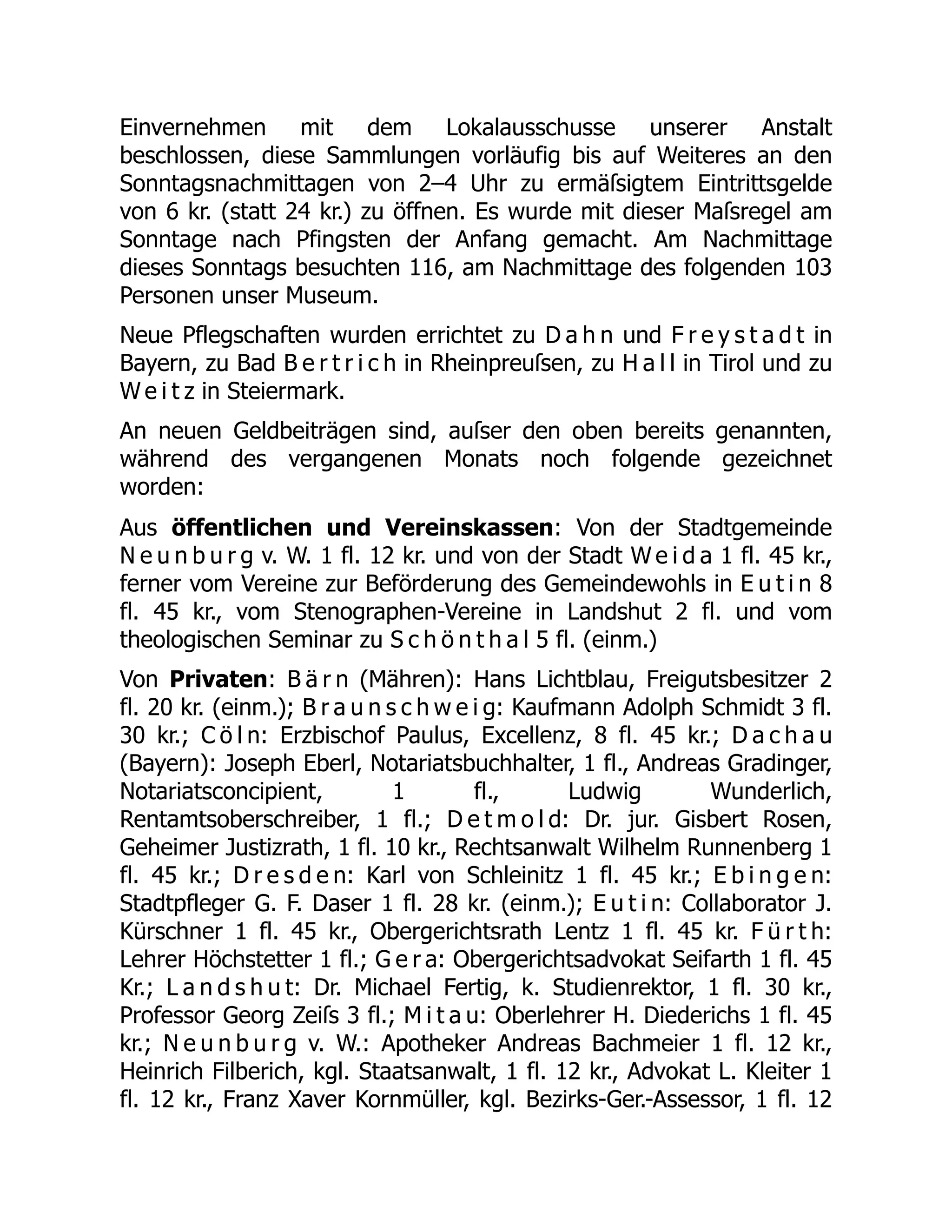 Einvernehmen mit dem Lokalausschusse unserer Anstalt
beschlossen, diese Sammlungen vorläufig bis auf Weiteres an den
Sonntagsnachmittagen von 2–4 Uhr zu ermäſsigtem Eintrittsgelde
von 6 kr. (statt 24 kr.) zu öffnen. Es wurde mit dieser Maſsregel am
Sonntage nach Pfingsten der Anfang gemacht. Am Nachmittage
dieses Sonntags besuchten 116, am Nachmittage des folgenden 103
Personen unser Museum.
Neue Pflegschaften wurden errichtet zu D a h n und F r e y s t a d t in
Bayern, zu Bad B e r t r i c h in Rheinpreuſsen, zu H a l l in Tirol und zu
W e i t z in Steiermark.
An neuen Geldbeiträgen sind, auſser den oben bereits genannten,
während des vergangenen Monats noch folgende gezeichnet
worden:
Aus öffentlichen und Vereinskassen: Von der Stadtgemeinde
N e u n b u r g v. W. 1 fl. 12 kr. und von der Stadt W e i d a 1 fl. 45 kr.,
ferner vom Vereine zur Beförderung des Gemeindewohls in E u t i n 8
fl. 45 kr., vom Stenographen-Vereine in Landshut 2 fl. und vom
theologischen Seminar zu S c h ö n t h a l 5 fl. (einm.)
Von Privaten: B ä r n (Mähren): Hans Lichtblau, Freigutsbesitzer 2
fl. 20 kr. (einm.); B r a u n s c h w e i g: Kaufmann Adolph Schmidt 3 fl.
30 kr.; C ö l n: Erzbischof Paulus, Excellenz, 8 fl. 45 kr.; D a c h a u
(Bayern): Joseph Eberl, Notariatsbuchhalter, 1 fl., Andreas Gradinger,
Notariatsconcipient, 1 fl., Ludwig Wunderlich,
Rentamtsoberschreiber, 1 fl.; D e t m o l d: Dr. jur. Gisbert Rosen,
Geheimer Justizrath, 1 fl. 10 kr., Rechtsanwalt Wilhelm Runnenberg 1
fl. 45 kr.; D r e s d e n: Karl von Schleinitz 1 fl. 45 kr.; E b i n g e n:
Stadtpfleger G. F. Daser 1 fl. 28 kr. (einm.); E u t i n: Collaborator J.
Kürschner 1 fl. 45 kr., Obergerichtsrath Lentz 1 fl. 45 kr. F ü r t h:
Lehrer Höchstetter 1 fl.; G e r a: Obergerichtsadvokat Seifarth 1 fl. 45
Kr.; L a n d s h u t: Dr. Michael Fertig, k. Studienrektor, 1 fl. 30 kr.,
Professor Georg Zeiſs 3 fl.; M i t a u: Oberlehrer H. Diederichs 1 fl. 45
kr.; N e u n b u r g v. W.: Apotheker Andreas Bachmeier 1 fl. 12 kr.,
Heinrich Filberich, kgl. Staatsanwalt, 1 fl. 12 kr., Advokat L. Kleiter 1
fl. 12 kr., Franz Xaver Kornmüller, kgl. Bezirks-Ger.-Assessor, 1 fl. 12
 