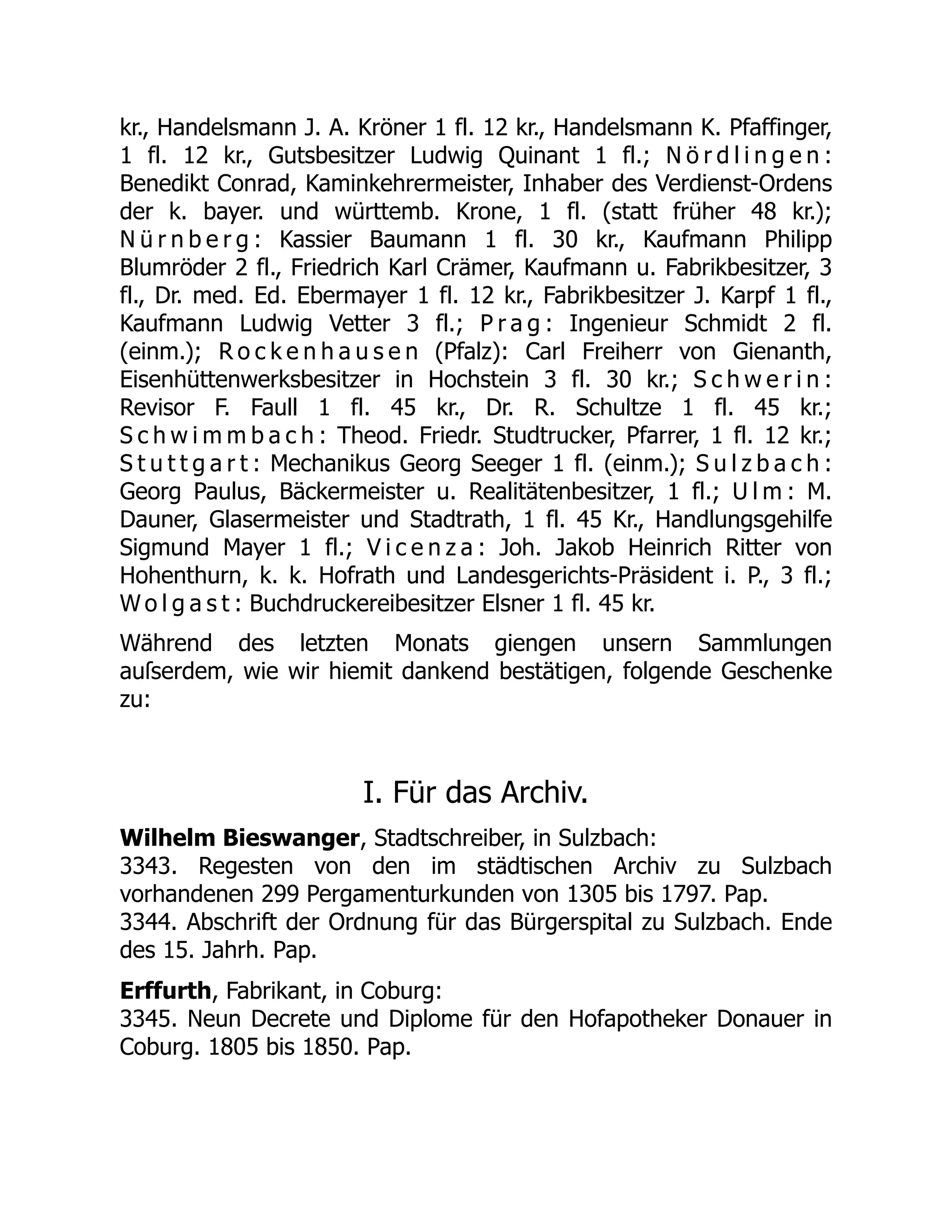 kr., Handelsmann J. A. Kröner 1 fl. 12 kr., Handelsmann K. Pfaffinger,
1 fl. 12 kr., Gutsbesitzer Ludwig Quinant 1 fl.; N ö r d l i n g e n :
Benedikt Conrad, Kaminkehrermeister, Inhaber des Verdienst-Ordens
der k. bayer. und württemb. Krone, 1 fl. (statt früher 48 kr.);
N ü r n b e r g : Kassier Baumann 1 fl. 30 kr., Kaufmann Philipp
Blumröder 2 fl., Friedrich Karl Crämer, Kaufmann u. Fabrikbesitzer, 3
fl., Dr. med. Ed. Ebermayer 1 fl. 12 kr., Fabrikbesitzer J. Karpf 1 fl.,
Kaufmann Ludwig Vetter 3 fl.; P r a g : Ingenieur Schmidt 2 fl.
(einm.); R o c k e n h a u s e n (Pfalz): Carl Freiherr von Gienanth,
Eisenhüttenwerksbesitzer in Hochstein 3 fl. 30 kr.; S c h w e r i n :
Revisor F. Faull 1 fl. 45 kr., Dr. R. Schultze 1 fl. 45 kr.;
S c h w i m m b a c h : Theod. Friedr. Studtrucker, Pfarrer, 1 fl. 12 kr.;
S t u t t g a r t : Mechanikus Georg Seeger 1 fl. (einm.); S u l z b a c h :
Georg Paulus, Bäckermeister u. Realitätenbesitzer, 1 fl.; U l m : M.
Dauner, Glasermeister und Stadtrath, 1 fl. 45 Kr., Handlungsgehilfe
Sigmund Mayer 1 fl.; V i c e n z a : Joh. Jakob Heinrich Ritter von
Hohenthurn, k. k. Hofrath und Landesgerichts-Präsident i. P., 3 fl.;
W o l g a s t : Buchdruckereibesitzer Elsner 1 fl. 45 kr.
Während des letzten Monats giengen unsern Sammlungen
auſserdem, wie wir hiemit dankend bestätigen, folgende Geschenke
zu:
I. Für das Archiv.
Wilhelm Bieswanger, Stadtschreiber, in Sulzbach:
3343. Regesten von den im städtischen Archiv zu Sulzbach
vorhandenen 299 Pergamenturkunden von 1305 bis 1797. Pap.
3344. Abschrift der Ordnung für das Bürgerspital zu Sulzbach. Ende
des 15. Jahrh. Pap.
Erffurth, Fabrikant, in Coburg:
3345. Neun Decrete und Diplome für den Hofapotheker Donauer in
Coburg. 1805 bis 1850. Pap.
 