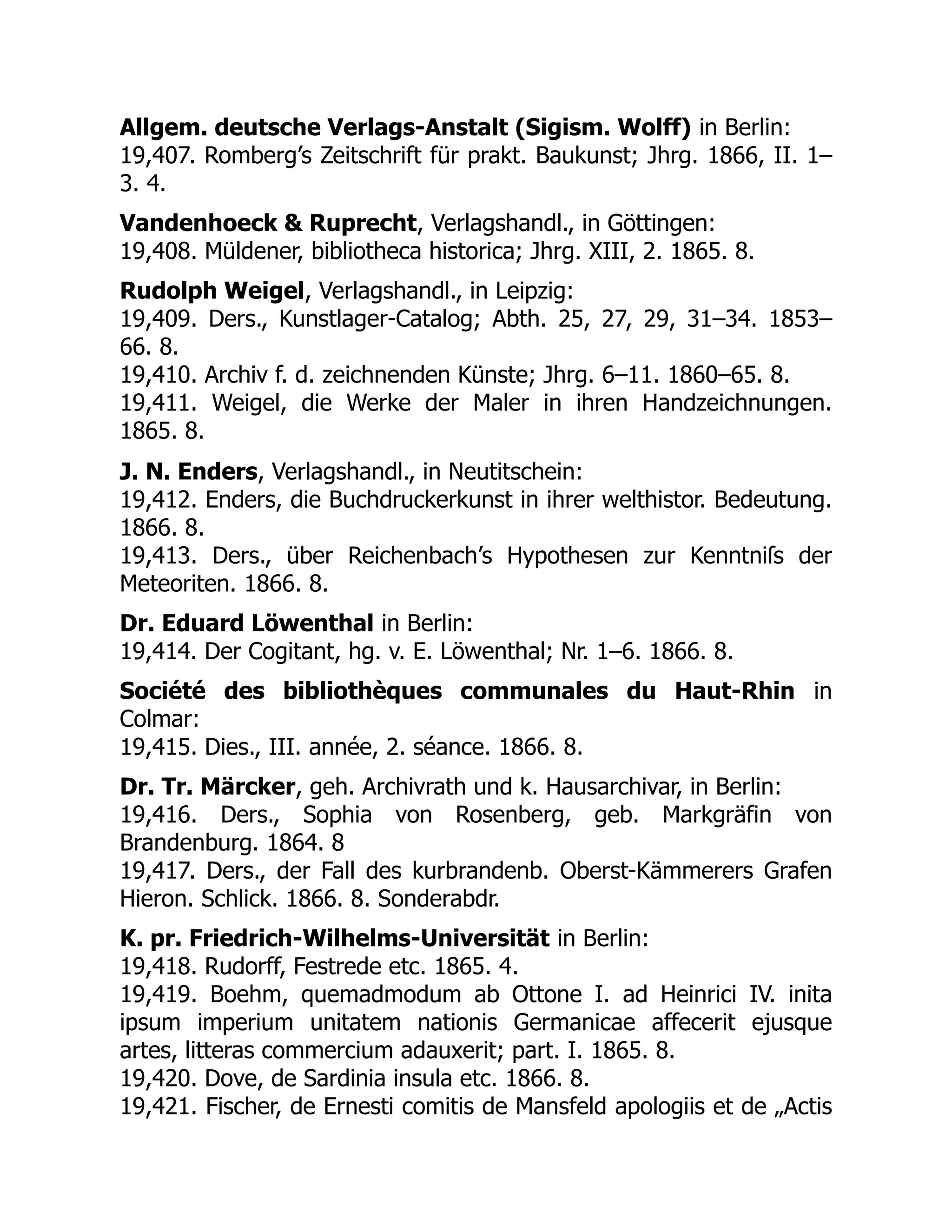 Allgem. deutsche Verlags-Anstalt (Sigism. Wolff) in Berlin:
19,407. Romberg’s Zeitschrift für prakt. Baukunst; Jhrg. 1866, II. 1–
3. 4.
Vandenhoeck & Ruprecht, Verlagshandl., in Göttingen:
19,408. Müldener, bibliotheca historica; Jhrg. XIII, 2. 1865. 8.
Rudolph Weigel, Verlagshandl., in Leipzig:
19,409. Ders., Kunstlager-Catalog; Abth. 25, 27, 29, 31–34. 1853–
66. 8.
19,410. Archiv f. d. zeichnenden Künste; Jhrg. 6–11. 1860–65. 8.
19,411. Weigel, die Werke der Maler in ihren Handzeichnungen.
1865. 8.
J. N. Enders, Verlagshandl., in Neutitschein:
19,412. Enders, die Buchdruckerkunst in ihrer welthistor. Bedeutung.
1866. 8.
19,413. Ders., über Reichenbach’s Hypothesen zur Kenntniſs der
Meteoriten. 1866. 8.
Dr. Eduard Löwenthal in Berlin:
19,414. Der Cogitant, hg. v. E. Löwenthal; Nr. 1–6. 1866. 8.
Société des bibliothèques communales du Haut-Rhin in
Colmar:
19,415. Dies., III. année, 2. séance. 1866. 8.
Dr. Tr. Märcker, geh. Archivrath und k. Hausarchivar, in Berlin:
19,416. Ders., Sophia von Rosenberg, geb. Markgräfin von
Brandenburg. 1864. 8
19,417. Ders., der Fall des kurbrandenb. Oberst-Kämmerers Grafen
Hieron. Schlick. 1866. 8. Sonderabdr.
K. pr. Friedrich-Wilhelms-Universität in Berlin:
19,418. Rudorff, Festrede etc. 1865. 4.
19,419. Boehm, quemadmodum ab Ottone I. ad Heinrici IV. inita
ipsum imperium unitatem nationis Germanicae affecerit ejusque
artes, litteras commercium adauxerit; part. I. 1865. 8.
19,420. Dove, de Sardinia insula etc. 1866. 8.
19,421. Fischer, de Ernesti comitis de Mansfeld apologiis et de „Actis
 