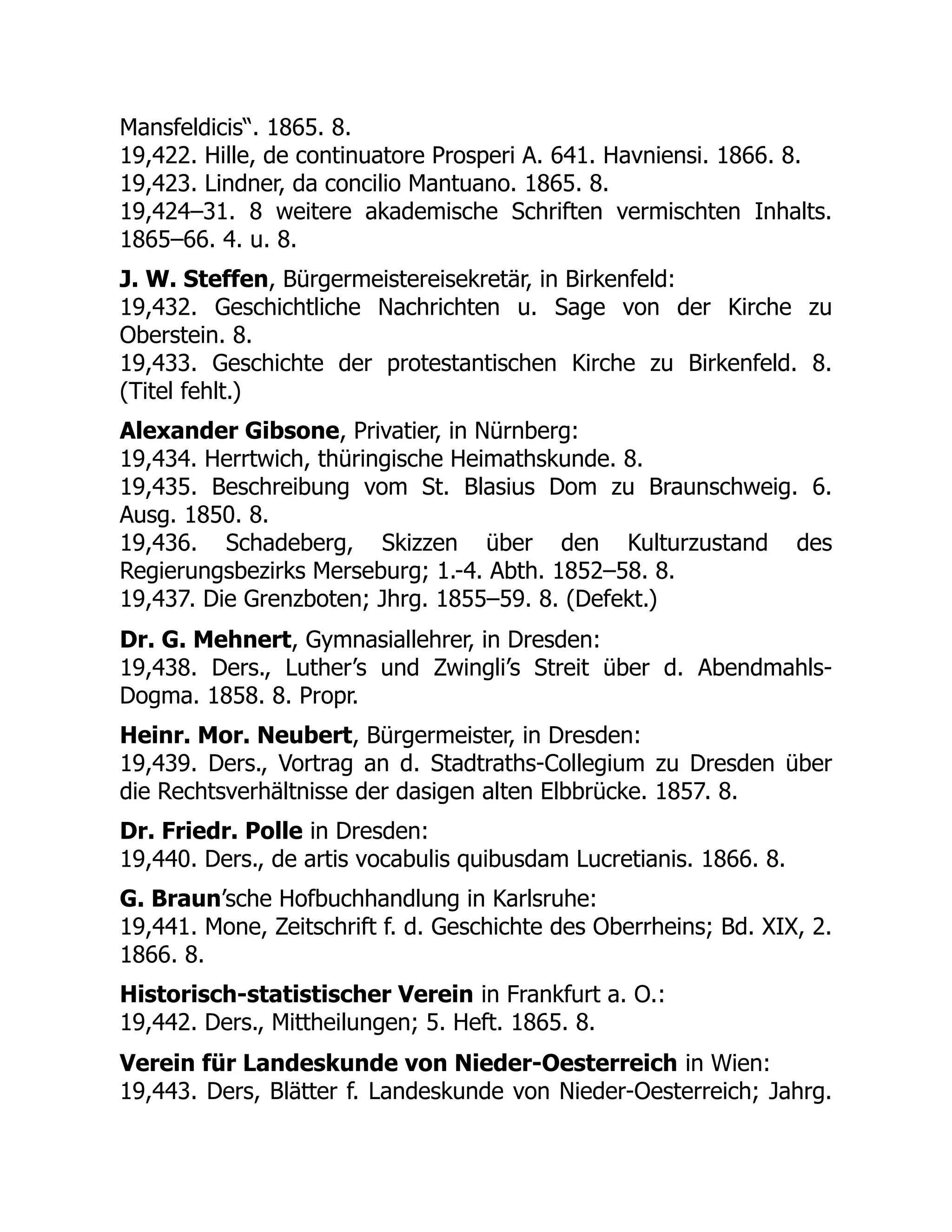 Mansfeldicis“. 1865. 8.
19,422. Hille, de continuatore Prosperi A. 641. Havniensi. 1866. 8.
19,423. Lindner, da concilio Mantuano. 1865. 8.
19,424–31. 8 weitere akademische Schriften vermischten Inhalts.
1865–66. 4. u. 8.
J. W. Steffen, Bürgermeistereisekretär, in Birkenfeld:
19,432. Geschichtliche Nachrichten u. Sage von der Kirche zu
Oberstein. 8.
19,433. Geschichte der protestantischen Kirche zu Birkenfeld. 8.
(Titel fehlt.)
Alexander Gibsone, Privatier, in Nürnberg:
19,434. Herrtwich, thüringische Heimathskunde. 8.
19,435. Beschreibung vom St. Blasius Dom zu Braunschweig. 6.
Ausg. 1850. 8.
19,436. Schadeberg, Skizzen über den Kulturzustand des
Regierungsbezirks Merseburg; 1.-4. Abth. 1852–58. 8.
19,437. Die Grenzboten; Jhrg. 1855–59. 8. (Defekt.)
Dr. G. Mehnert, Gymnasiallehrer, in Dresden:
19,438. Ders., Luther’s und Zwingli’s Streit über d. Abendmahls-
Dogma. 1858. 8. Propr.
Heinr. Mor. Neubert, Bürgermeister, in Dresden:
19,439. Ders., Vortrag an d. Stadtraths-Collegium zu Dresden über
die Rechtsverhältnisse der dasigen alten Elbbrücke. 1857. 8.
Dr. Friedr. Polle in Dresden:
19,440. Ders., de artis vocabulis quibusdam Lucretianis. 1866. 8.
G. Braun’sche Hofbuchhandlung in Karlsruhe:
19,441. Mone, Zeitschrift f. d. Geschichte des Oberrheins; Bd. XIX, 2.
1866. 8.
Historisch-statistischer Verein in Frankfurt a. O.:
19,442. Ders., Mittheilungen; 5. Heft. 1865. 8.
Verein für Landeskunde von Nieder-Oesterreich in Wien:
19,443. Ders, Blätter f. Landeskunde von Nieder-Oesterreich; Jahrg.
 