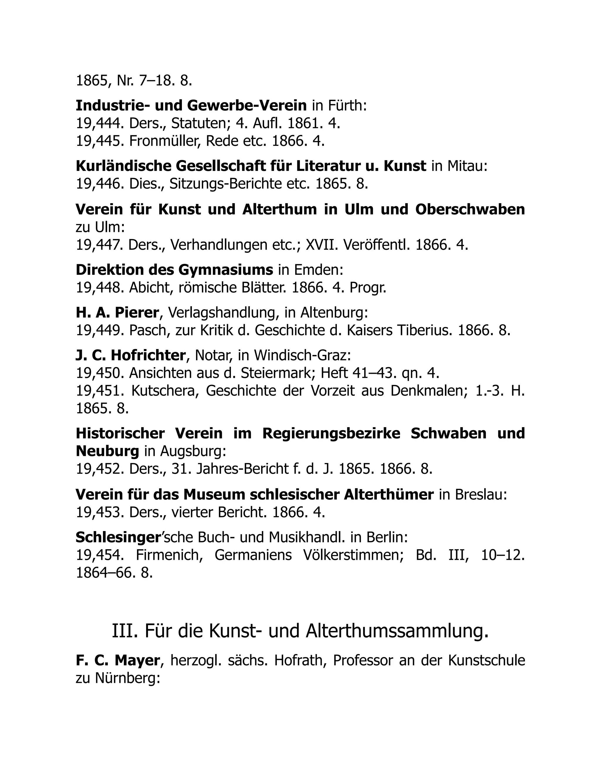 1865, Nr. 7–18. 8.
Industrie- und Gewerbe-Verein in Fürth:
19,444. Ders., Statuten; 4. Aufl. 1861. 4.
19,445. Fronmüller, Rede etc. 1866. 4.
Kurländische Gesellschaft für Literatur u. Kunst in Mitau:
19,446. Dies., Sitzungs-Berichte etc. 1865. 8.
Verein für Kunst und Alterthum in Ulm und Oberschwaben
zu Ulm:
19,447. Ders., Verhandlungen etc.; XVII. Veröffentl. 1866. 4.
Direktion des Gymnasiums in Emden:
19,448. Abicht, römische Blätter. 1866. 4. Progr.
H. A. Pierer, Verlagshandlung, in Altenburg:
19,449. Pasch, zur Kritik d. Geschichte d. Kaisers Tiberius. 1866. 8.
J. C. Hofrichter, Notar, in Windisch-Graz:
19,450. Ansichten aus d. Steiermark; Heft 41–43. qn. 4.
19,451. Kutschera, Geschichte der Vorzeit aus Denkmalen; 1.-3. H.
1865. 8.
Historischer Verein im Regierungsbezirke Schwaben und
Neuburg in Augsburg:
19,452. Ders., 31. Jahres-Bericht f. d. J. 1865. 1866. 8.
Verein für das Museum schlesischer Alterthümer in Breslau:
19,453. Ders., vierter Bericht. 1866. 4.
Schlesinger’sche Buch- und Musikhandl. in Berlin:
19,454. Firmenich, Germaniens Völkerstimmen; Bd. III, 10–12.
1864–66. 8.
III. Für die Kunst- und Alterthumssammlung.
F. C. Mayer, herzogl. sächs. Hofrath, Professor an der Kunstschule
zu Nürnberg:
 