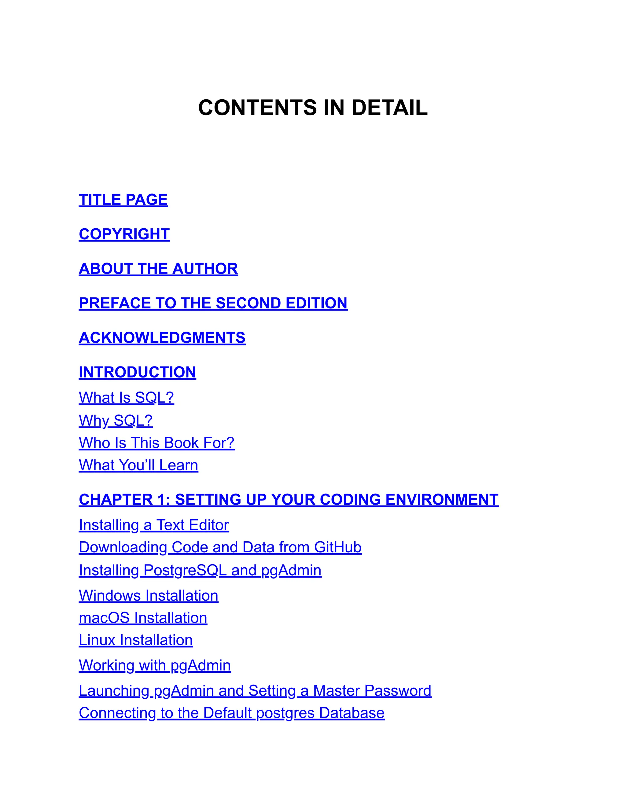 CONTENTS IN DETAIL
TITLE PAGE
COPYRIGHT
ABOUT THE AUTHOR
PREFACE TO THE SECOND EDITION
ACKNOWLEDGMENTS
INTRODUCTION
What Is SQL?
Why SQL?
Who Is This Book For?
What You’ll Learn
CHAPTER 1: SETTING UP YOUR CODING ENVIRONMENT
Installing a Text Editor
Downloading Code and Data from GitHub
Installing PostgreSQL and pgAdmin
Windows Installation
macOS Installation
Linux Installation
Working with pgAdmin
Launching pgAdmin and Setting a Master Password
Connecting to the Default postgres Database
 
