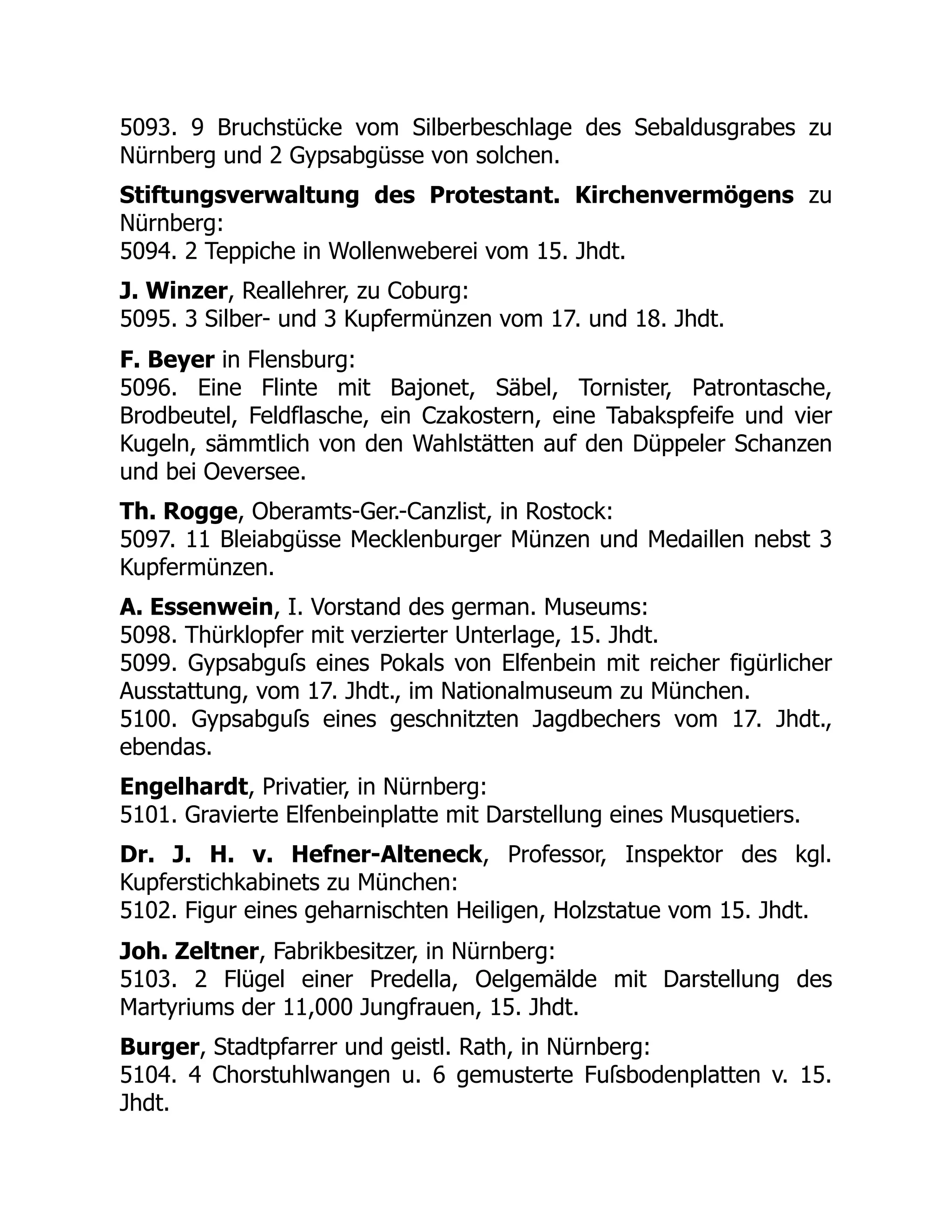 5093. 9 Bruchstücke vom Silberbeschlage des Sebaldusgrabes zu
Nürnberg und 2 Gypsabgüsse von solchen.
Stiftungsverwaltung des Protestant. Kirchenvermögens zu
Nürnberg:
5094. 2 Teppiche in Wollenweberei vom 15. Jhdt.
J. Winzer, Reallehrer, zu Coburg:
5095. 3 Silber- und 3 Kupfermünzen vom 17. und 18. Jhdt.
F. Beyer in Flensburg:
5096. Eine Flinte mit Bajonet, Säbel, Tornister, Patrontasche,
Brodbeutel, Feldflasche, ein Czakostern, eine Tabakspfeife und vier
Kugeln, sämmtlich von den Wahlstätten auf den Düppeler Schanzen
und bei Oeversee.
Th. Rogge, Oberamts-Ger.-Canzlist, in Rostock:
5097. 11 Bleiabgüsse Mecklenburger Münzen und Medaillen nebst 3
Kupfermünzen.
A. Essenwein, I. Vorstand des german. Museums:
5098. Thürklopfer mit verzierter Unterlage, 15. Jhdt.
5099. Gypsabguſs eines Pokals von Elfenbein mit reicher figürlicher
Ausstattung, vom 17. Jhdt., im Nationalmuseum zu München.
5100. Gypsabguſs eines geschnitzten Jagdbechers vom 17. Jhdt.,
ebendas.
Engelhardt, Privatier, in Nürnberg:
5101. Gravierte Elfenbeinplatte mit Darstellung eines Musquetiers.
Dr. J. H. v. Hefner-Alteneck, Professor, Inspektor des kgl.
Kupferstichkabinets zu München:
5102. Figur eines geharnischten Heiligen, Holzstatue vom 15. Jhdt.
Joh. Zeltner, Fabrikbesitzer, in Nürnberg:
5103. 2 Flügel einer Predella, Oelgemälde mit Darstellung des
Martyriums der 11,000 Jungfrauen, 15. Jhdt.
Burger, Stadtpfarrer und geistl. Rath, in Nürnberg:
5104. 4 Chorstuhlwangen u. 6 gemusterte Fuſsbodenplatten v. 15.
Jhdt.
 