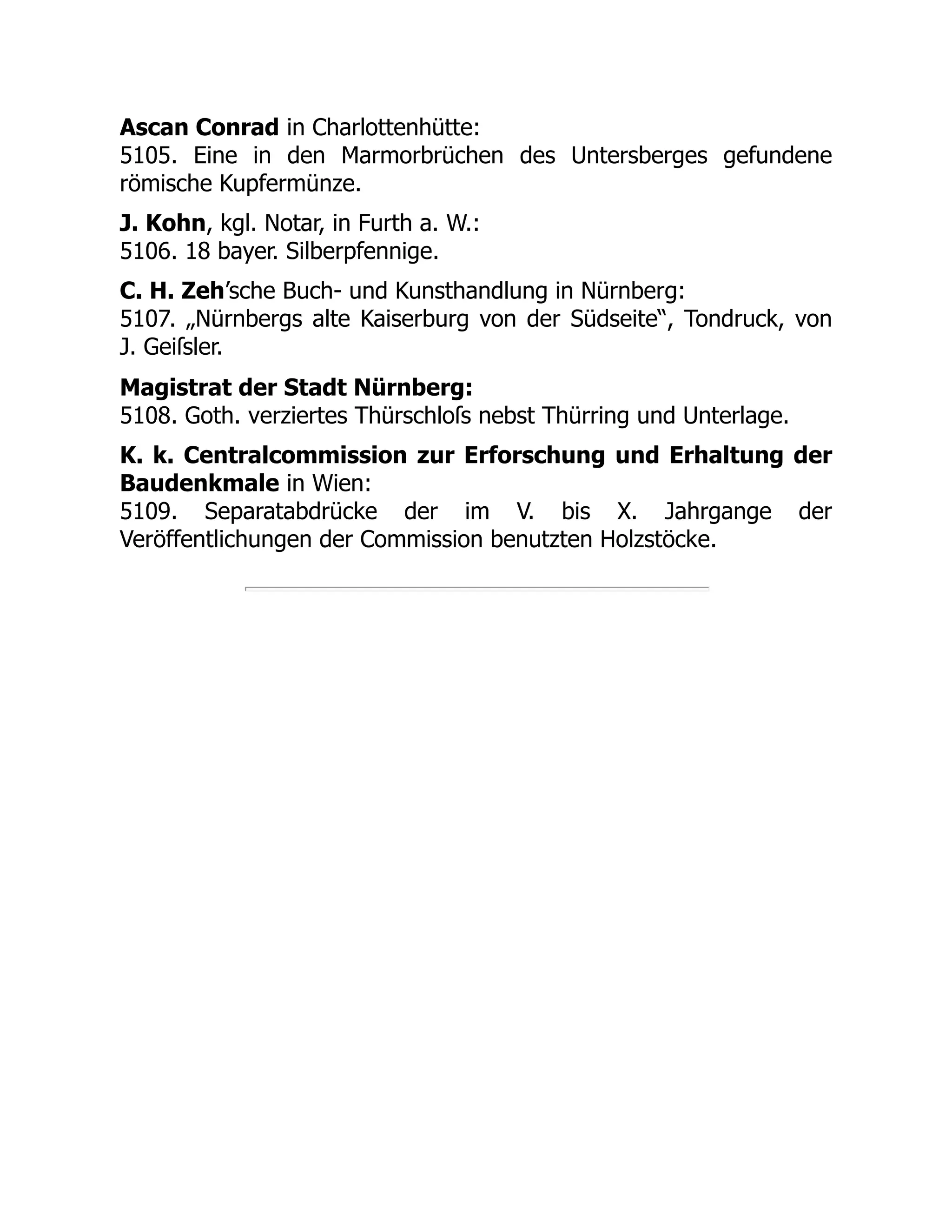 Ascan Conrad in Charlottenhütte:
5105. Eine in den Marmorbrüchen des Untersberges gefundene
römische Kupfermünze.
J. Kohn, kgl. Notar, in Furth a. W.:
5106. 18 bayer. Silberpfennige.
C. H. Zeh’sche Buch- und Kunsthandlung in Nürnberg:
5107. „Nürnbergs alte Kaiserburg von der Südseite“, Tondruck, von
J. Geiſsler.
Magistrat der Stadt Nürnberg:
5108. Goth. verziertes Thürschloſs nebst Thürring und Unterlage.
K. k. Centralcommission zur Erforschung und Erhaltung der
Baudenkmale in Wien:
5109. Separatabdrücke der im V. bis X. Jahrgange der
Veröffentlichungen der Commission benutzten Holzstöcke.
 