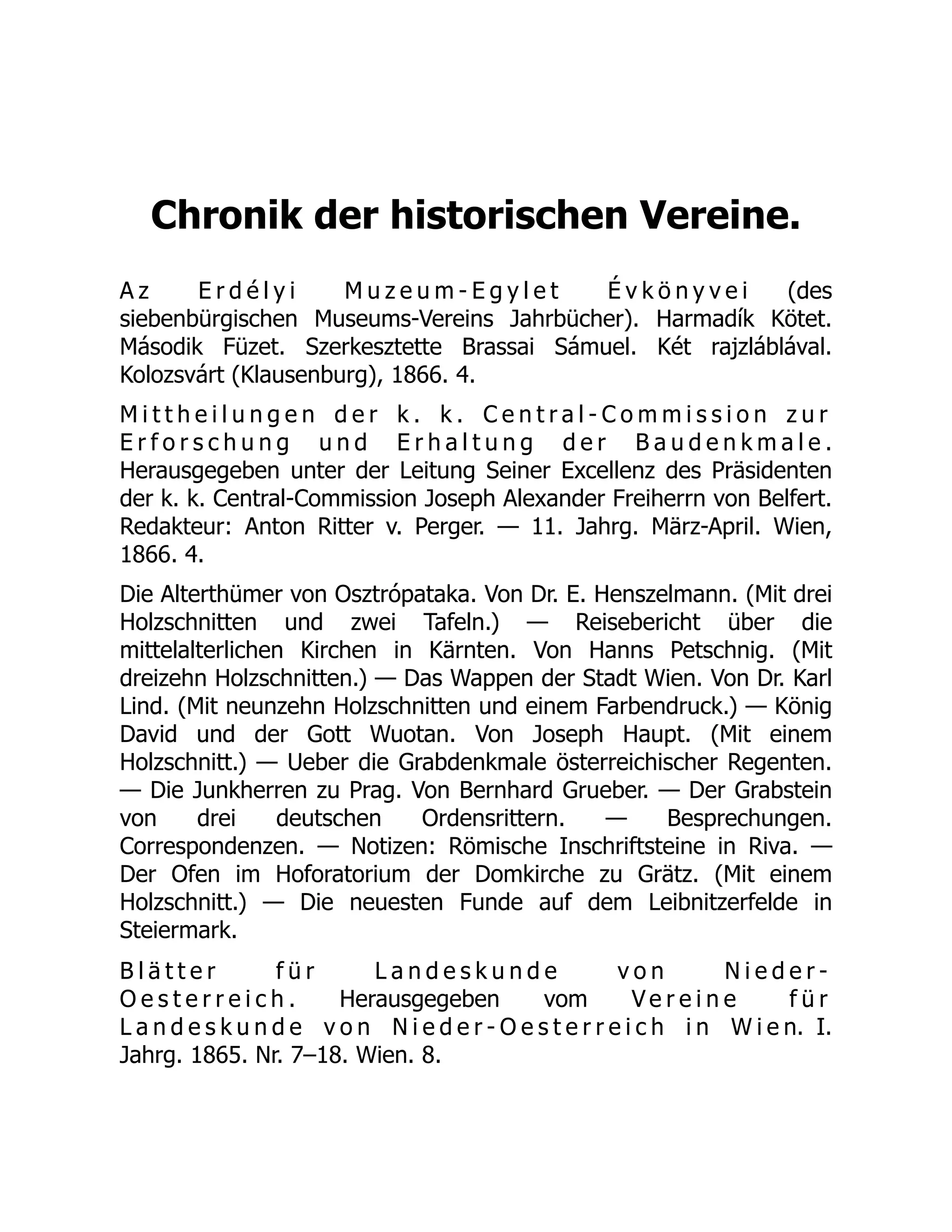 Chronik der historischen Vereine.
A z E r d é l y i M u z e u m - E g y l e t É v k ö n y v e i (des
siebenbürgischen Museums-Vereins Jahrbücher). Harmadík Kötet.
Második Füzet. Szerkesztette Brassai Sámuel. Két rajzláblával.
Kolozsvárt (Klausenburg), 1866. 4.
M i t t h e i l u n g e n d e r k . k . C e n t r a l - C o m m i s s i o n z u r
E r f o r s c h u n g u n d E r h a l t u n g d e r B a u d e n k m a l e .
Herausgegeben unter der Leitung Seiner Excellenz des Präsidenten
der k. k. Central-Commission Joseph Alexander Freiherrn von Belfert.
Redakteur: Anton Ritter v. Perger. — 11. Jahrg. März-April. Wien,
1866. 4.
Die Alterthümer von Osztrópataka. Von Dr. E. Henszelmann. (Mit drei
Holzschnitten und zwei Tafeln.) — Reisebericht über die
mittelalterlichen Kirchen in Kärnten. Von Hanns Petschnig. (Mit
dreizehn Holzschnitten.) — Das Wappen der Stadt Wien. Von Dr. Karl
Lind. (Mit neunzehn Holzschnitten und einem Farbendruck.) — König
David und der Gott Wuotan. Von Joseph Haupt. (Mit einem
Holzschnitt.) — Ueber die Grabdenkmale österreichischer Regenten.
— Die Junkherren zu Prag. Von Bernhard Grueber. — Der Grabstein
von drei deutschen Ordensrittern. — Besprechungen.
Correspondenzen. — Notizen: Römische Inschriftsteine in Riva. —
Der Ofen im Hoforatorium der Domkirche zu Grätz. (Mit einem
Holzschnitt.) — Die neuesten Funde auf dem Leibnitzerfelde in
Steiermark.
B l ä t t e r f ü r L a n d e s k u n d e v o n N i e d e r -
O e s t e r r e i c h . Herausgegeben vom V e r e i n e f ü r
L a n d e s k u n d e v o n N i e d e r - O e s t e r r e i c h i n W i e n. I.
Jahrg. 1865. Nr. 7–18. Wien. 8.
 