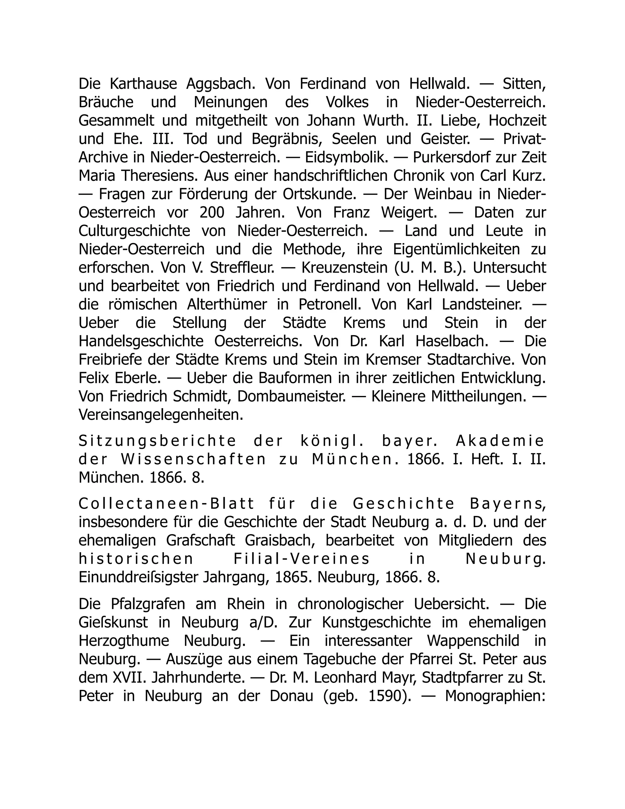 Die Karthause Aggsbach. Von Ferdinand von Hellwald. — Sitten,
Bräuche und Meinungen des Volkes in Nieder-Oesterreich.
Gesammelt und mitgetheilt von Johann Wurth. II. Liebe, Hochzeit
und Ehe. III. Tod und Begräbnis, Seelen und Geister. — Privat-
Archive in Nieder-Oesterreich. — Eidsymbolik. — Purkersdorf zur Zeit
Maria Theresiens. Aus einer handschriftlichen Chronik von Carl Kurz.
— Fragen zur Förderung der Ortskunde. — Der Weinbau in Nieder-
Oesterreich vor 200 Jahren. Von Franz Weigert. — Daten zur
Culturgeschichte von Nieder-Oesterreich. — Land und Leute in
Nieder-Oesterreich und die Methode, ihre Eigentümlichkeiten zu
erforschen. Von V. Streffleur. — Kreuzenstein (U. M. B.). Untersucht
und bearbeitet von Friedrich und Ferdinand von Hellwald. — Ueber
die römischen Alterthümer in Petronell. Von Karl Landsteiner. —
Ueber die Stellung der Städte Krems und Stein in der
Handelsgeschichte Oesterreichs. Von Dr. Karl Haselbach. — Die
Freibriefe der Städte Krems und Stein im Kremser Stadtarchive. Von
Felix Eberle. — Ueber die Bauformen in ihrer zeitlichen Entwicklung.
Von Friedrich Schmidt, Dombaumeister. — Kleinere Mittheilungen. —
Vereinsangelegenheiten.
S i t z u n g s b e r i c h t e d e r k ö n i g l . b a y e r. A k a d e m i e
d e r W i s s e n s c h a f t e n z u M ü n c h e n . 1866. I. Heft. I. II.
München. 1866. 8.
C o l l e c t a n e e n - B l a t t f ü r d i e G e s c h i c h t e B a y e r n s,
insbesondere für die Geschichte der Stadt Neuburg a. d. D. und der
ehemaligen Grafschaft Graisbach, bearbeitet von Mitgliedern des
h i s t o r i s c h e n F i l i a l - V e r e i n e s i n N e u b u r g.
Einunddreiſsigster Jahrgang, 1865. Neuburg, 1866. 8.
Die Pfalzgrafen am Rhein in chronologischer Uebersicht. — Die
Gieſskunst in Neuburg a/D. Zur Kunstgeschichte im ehemaligen
Herzogthume Neuburg. — Ein interessanter Wappenschild in
Neuburg. — Auszüge aus einem Tagebuche der Pfarrei St. Peter aus
dem XVII. Jahrhunderte. — Dr. M. Leonhard Mayr, Stadtpfarrer zu St.
Peter in Neuburg an der Donau (geb. 1590). — Monographien:
 
