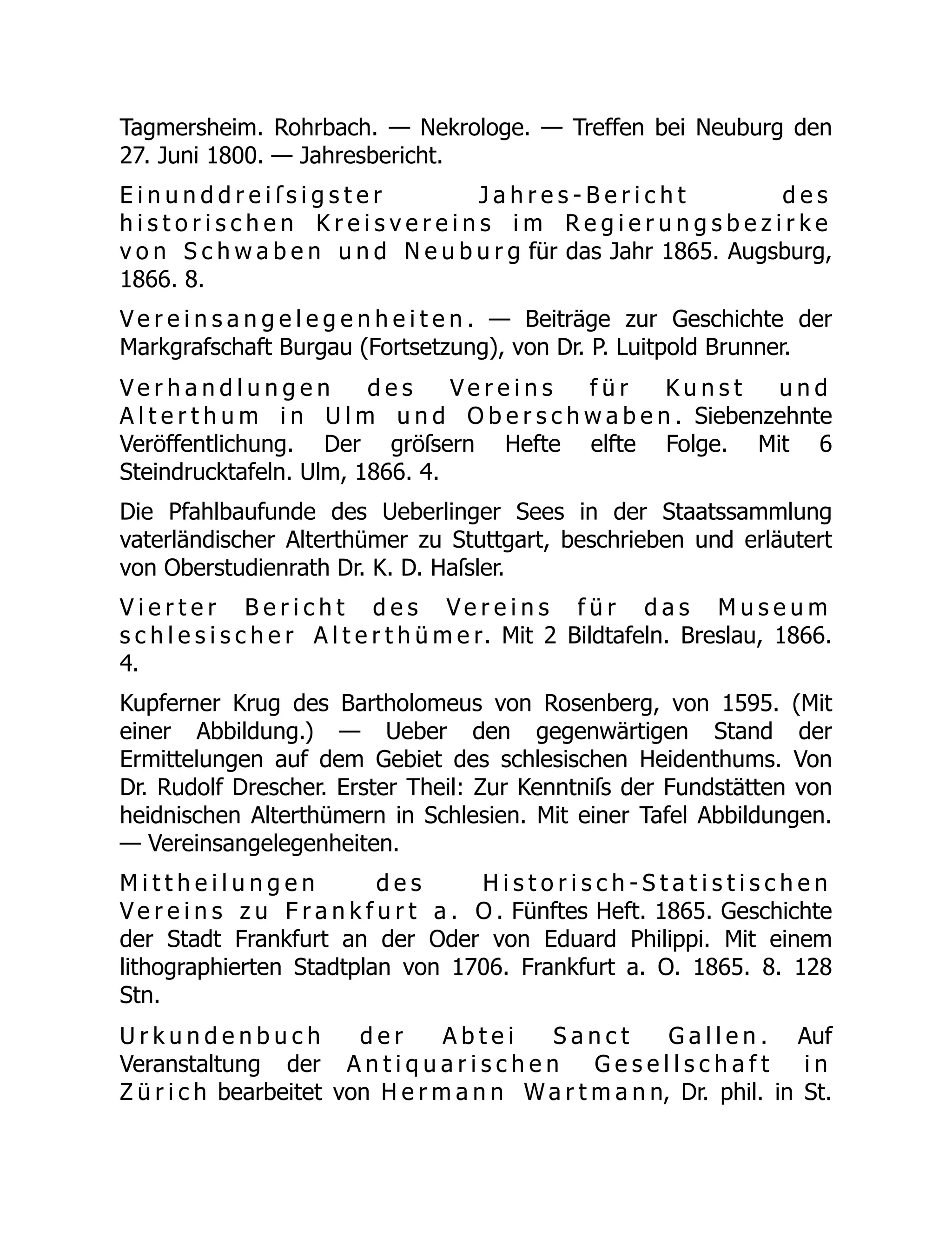 Tagmersheim. Rohrbach. — Nekrologe. — Treffen bei Neuburg den
27. Juni 1800. — Jahresbericht.
E i n u n d d r e i ſ s i g s t e r J a h r e s - B e r i c h t d e s
h i s t o r i s c h e n K r e i s v e r e i n s i m R e g i e r u n g s b e z i r k e
v o n S c h w a b e n u n d N e u b u r g für das Jahr 1865. Augsburg,
1866. 8.
V e r e i n s a n g e l e g e n h e i t e n . — Beiträge zur Geschichte der
Markgrafschaft Burgau (Fortsetzung), von Dr. P. Luitpold Brunner.
V e r h a n d l u n g e n d e s V e r e i n s f ü r K u n s t u n d
A l t e r t h u m i n U l m u n d O b e r s c h w a b e n . Siebenzehnte
Veröffentlichung. Der gröſsern Hefte elfte Folge. Mit 6
Steindrucktafeln. Ulm, 1866. 4.
Die Pfahlbaufunde des Ueberlinger Sees in der Staatssammlung
vaterländischer Alterthümer zu Stuttgart, beschrieben und erläutert
von Oberstudienrath Dr. K. D. Haſsler.
V i e r t e r B e r i c h t d e s V e r e i n s f ü r d a s M u s e u m
s c h l e s i s c h e r A l t e r t h ü m e r. Mit 2 Bildtafeln. Breslau, 1866.
4.
Kupferner Krug des Bartholomeus von Rosenberg, von 1595. (Mit
einer Abbildung.) — Ueber den gegenwärtigen Stand der
Ermittelungen auf dem Gebiet des schlesischen Heidenthums. Von
Dr. Rudolf Drescher. Erster Theil: Zur Kenntniſs der Fundstätten von
heidnischen Alterthümern in Schlesien. Mit einer Tafel Abbildungen.
— Vereinsangelegenheiten.
M i t t h e i l u n g e n d e s H i s t o r i s c h - S t a t i s t i s c h e n
V e r e i n s z u F r a n k f u r t a . O . Fünftes Heft. 1865. Geschichte
der Stadt Frankfurt an der Oder von Eduard Philippi. Mit einem
lithographierten Stadtplan von 1706. Frankfurt a. O. 1865. 8. 128
Stn.
U r k u n d e n b u c h d e r A b t e i S a n c t G a l l e n . Auf
Veranstaltung der A n t i q u a r i s c h e n G e s e l l s c h a f t i n
Z ü r i c h bearbeitet von H e r m a n n W a r t m a n n, Dr. phil. in St.
 