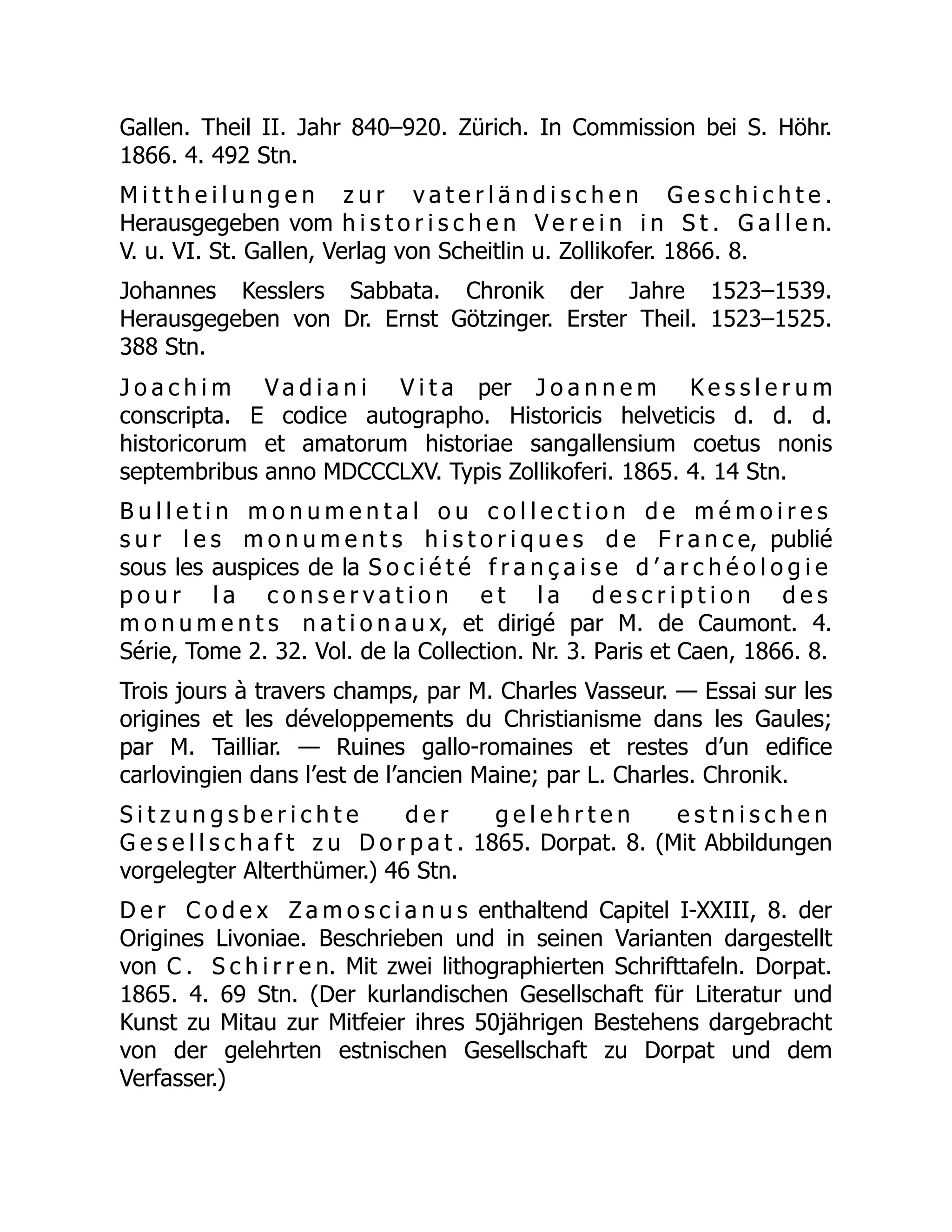Gallen. Theil II. Jahr 840–920. Zürich. In Commission bei S. Höhr.
1866. 4. 492 Stn.
M i t t h e i l u n g e n z u r v a t e r l ä n d i s c h e n G e s c h i c h t e .
Herausgegeben vom h i s t o r i s c h e n V e r e i n i n S t . G a l l e n.
V. u. VI. St. Gallen, Verlag von Scheitlin u. Zollikofer. 1866. 8.
Johannes Kesslers Sabbata. Chronik der Jahre 1523–1539.
Herausgegeben von Dr. Ernst Götzinger. Erster Theil. 1523–1525.
388 Stn.
J o a c h i m V a d i a n i V i t a per J o a n n e m K e s s l e r u m
conscripta. E codice autographo. Historicis helveticis d. d. d.
historicorum et amatorum historiae sangallensium coetus nonis
septembribus anno MDCCCLXV. Typis Zollikoferi. 1865. 4. 14 Stn.
B u l l e t i n m o n u m e n t a l o u c o l l e c t i o n d e m é m o i r e s
s u r l e s m o n u m e n t s h i s t o r i q u e s d e F r a n c e, publié
sous les auspices de la S o c i é t é f r a n ç a i s e d ’ a r c h é o l o g i e
p o u r l a c o n s e r v a t i o n e t l a d e s c r i p t i o n d e s
m o n u m e n t s n a t i o n a u x, et dirigé par M. de Caumont. 4.
Série, Tome 2. 32. Vol. de la Collection. Nr. 3. Paris et Caen, 1866. 8.
Trois jours à travers champs, par M. Charles Vasseur. — Essai sur les
origines et les développements du Christianisme dans les Gaules;
par M. Tailliar. — Ruines gallo-romaines et restes d’un edifice
carlovingien dans l’est de l’ancien Maine; par L. Charles. Chronik.
S i t z u n g s b e r i c h t e d e r g e l e h r t e n e s t n i s c h e n
G e s e l l s c h a f t z u D o r p a t . 1865. Dorpat. 8. (Mit Abbildungen
vorgelegter Alterthümer.) 46 Stn.
D e r C o d e x Z a m o s c i a n u s enthaltend Capitel I-XXIII, 8. der
Origines Livoniae. Beschrieben und in seinen Varianten dargestellt
von C . S c h i r r e n. Mit zwei lithographierten Schrifttafeln. Dorpat.
1865. 4. 69 Stn. (Der kurlandischen Gesellschaft für Literatur und
Kunst zu Mitau zur Mitfeier ihres 50jährigen Bestehens dargebracht
von der gelehrten estnischen Gesellschaft zu Dorpat und dem
Verfasser.)
 