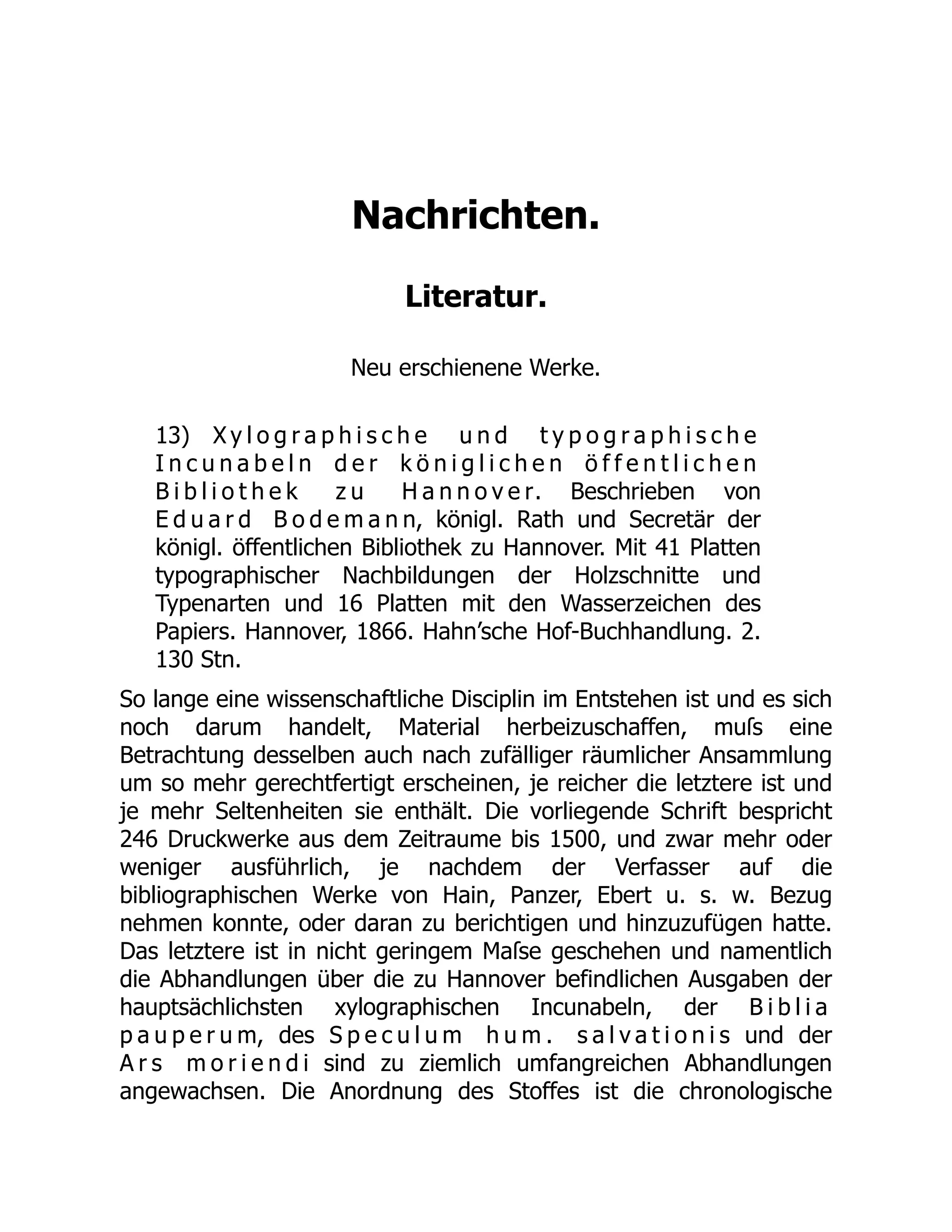 Nachrichten.
Literatur.
Neu erschienene Werke.
13) X y l o g r a p h i s c h e u n d t y p o g r a p h i s c h e
I n c u n a b e l n d e r k ö n i g l i c h e n ö f f e n t l i c h e n
B i b l i o t h e k z u H a n n o v e r. Beschrieben von
E d u a r d B o d e m a n n, königl. Rath und Secretär der
königl. öffentlichen Bibliothek zu Hannover. Mit 41 Platten
typographischer Nachbildungen der Holzschnitte und
Typenarten und 16 Platten mit den Wasserzeichen des
Papiers. Hannover, 1866. Hahn’sche Hof-Buchhandlung. 2.
130 Stn.
So lange eine wissenschaftliche Disciplin im Entstehen ist und es sich
noch darum handelt, Material herbeizuschaffen, muſs eine
Betrachtung desselben auch nach zufälliger räumlicher Ansammlung
um so mehr gerechtfertigt erscheinen, je reicher die letztere ist und
je mehr Seltenheiten sie enthält. Die vorliegende Schrift bespricht
246 Druckwerke aus dem Zeitraume bis 1500, und zwar mehr oder
weniger ausführlich, je nachdem der Verfasser auf die
bibliographischen Werke von Hain, Panzer, Ebert u. s. w. Bezug
nehmen konnte, oder daran zu berichtigen und hinzuzufügen hatte.
Das letztere ist in nicht geringem Maſse geschehen und namentlich
die Abhandlungen über die zu Hannover befindlichen Ausgaben der
hauptsächlichsten xylographischen Incunabeln, der B i b l i a
p a u p e r u m, des S p e c u l u m h u m . s a l v a t i o n i s und der
A r s m o r i e n d i sind zu ziemlich umfangreichen Abhandlungen
angewachsen. Die Anordnung des Stoffes ist die chronologische
 