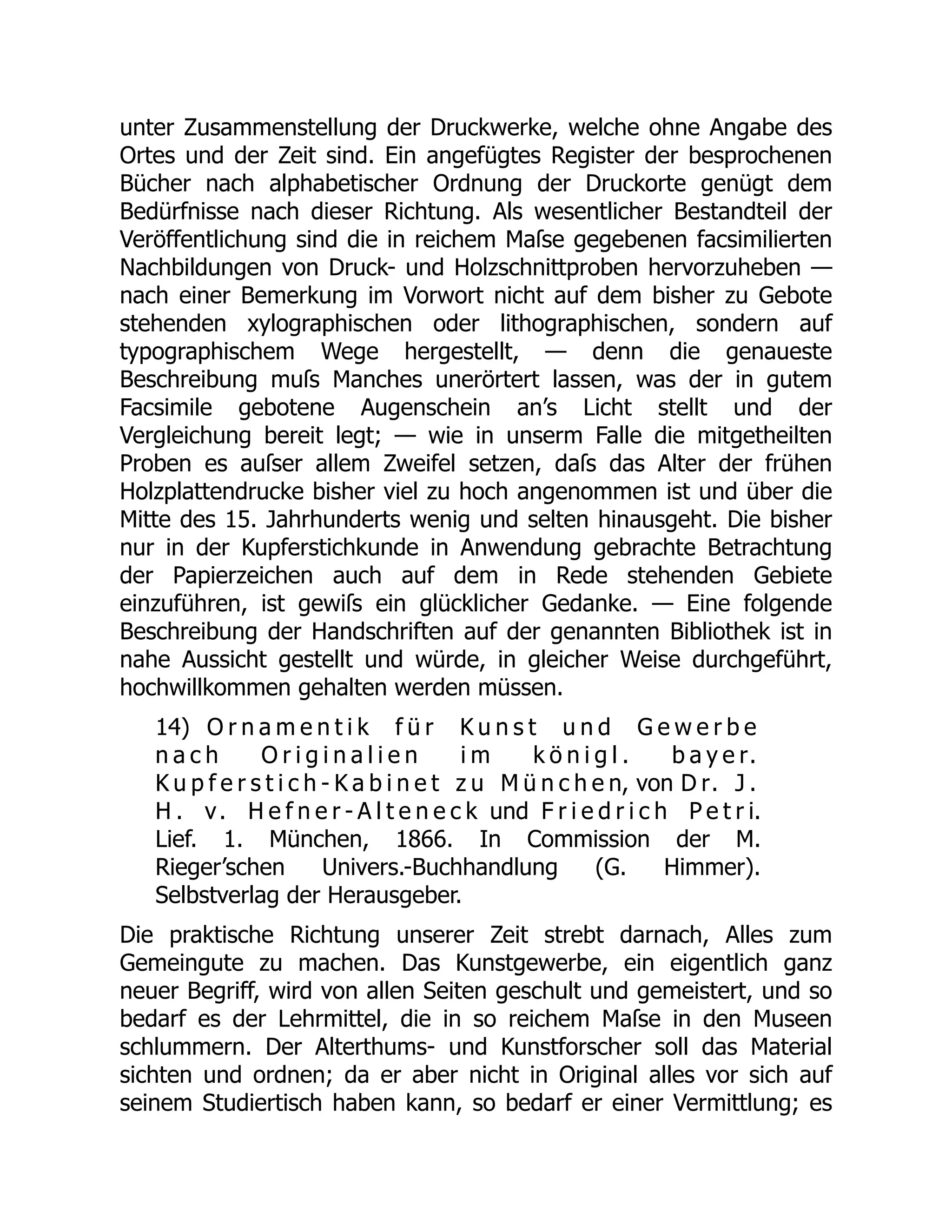 unter Zusammenstellung der Druckwerke, welche ohne Angabe des
Ortes und der Zeit sind. Ein angefügtes Register der besprochenen
Bücher nach alphabetischer Ordnung der Druckorte genügt dem
Bedürfnisse nach dieser Richtung. Als wesentlicher Bestandteil der
Veröffentlichung sind die in reichem Maſse gegebenen facsimilierten
Nachbildungen von Druck- und Holzschnittproben hervorzuheben —
nach einer Bemerkung im Vorwort nicht auf dem bisher zu Gebote
stehenden xylographischen oder lithographischen, sondern auf
typographischem Wege hergestellt, — denn die genaueste
Beschreibung muſs Manches unerörtert lassen, was der in gutem
Facsimile gebotene Augenschein an’s Licht stellt und der
Vergleichung bereit legt; — wie in unserm Falle die mitgetheilten
Proben es auſser allem Zweifel setzen, daſs das Alter der frühen
Holzplattendrucke bisher viel zu hoch angenommen ist und über die
Mitte des 15. Jahrhunderts wenig und selten hinausgeht. Die bisher
nur in der Kupferstichkunde in Anwendung gebrachte Betrachtung
der Papierzeichen auch auf dem in Rede stehenden Gebiete
einzuführen, ist gewiſs ein glücklicher Gedanke. — Eine folgende
Beschreibung der Handschriften auf der genannten Bibliothek ist in
nahe Aussicht gestellt und würde, in gleicher Weise durchgeführt,
hochwillkommen gehalten werden müssen.
14) O r n a m e n t i k f ü r K u n s t u n d G e w e r b e
n a c h O r i g i n a l i e n i m k ö n i g l . b a y e r.
K u p f e r s t i c h - K a b i n e t z u M ü n c h e n, von D r. J .
H . v. H e f n e r - A l t e n e c k und F r i e d r i c h P e t r i.
Lief. 1. München, 1866. In Commission der M.
Rieger’schen Univers.-Buchhandlung (G. Himmer).
Selbstverlag der Herausgeber.
Die praktische Richtung unserer Zeit strebt darnach, Alles zum
Gemeingute zu machen. Das Kunstgewerbe, ein eigentlich ganz
neuer Begriff, wird von allen Seiten geschult und gemeistert, und so
bedarf es der Lehrmittel, die in so reichem Maſse in den Museen
schlummern. Der Alterthums- und Kunstforscher soll das Material
sichten und ordnen; da er aber nicht in Original alles vor sich auf
seinem Studiertisch haben kann, so bedarf er einer Vermittlung; es
 