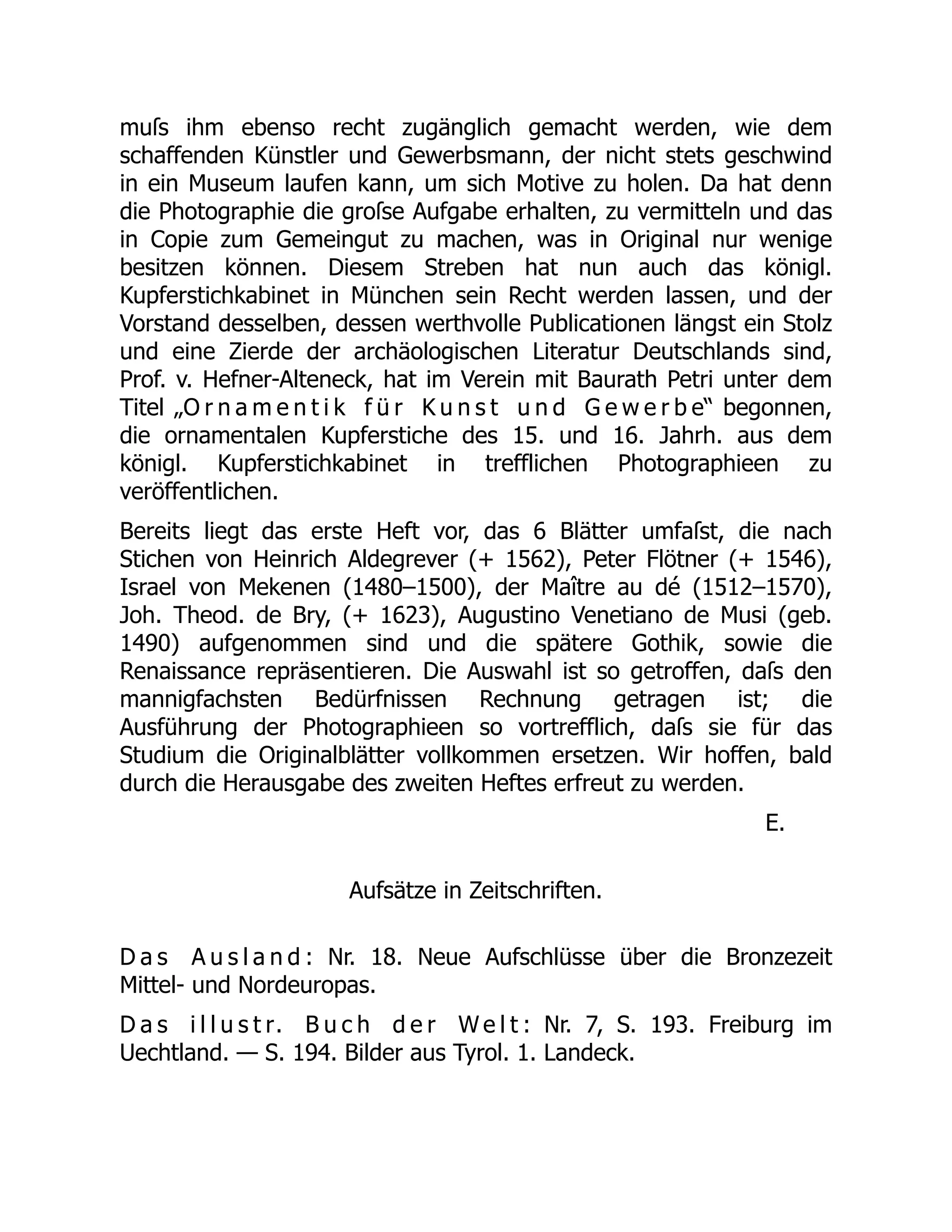 muſs ihm ebenso recht zugänglich gemacht werden, wie dem
schaffenden Künstler und Gewerbsmann, der nicht stets geschwind
in ein Museum laufen kann, um sich Motive zu holen. Da hat denn
die Photographie die groſse Aufgabe erhalten, zu vermitteln und das
in Copie zum Gemeingut zu machen, was in Original nur wenige
besitzen können. Diesem Streben hat nun auch das königl.
Kupferstichkabinet in München sein Recht werden lassen, und der
Vorstand desselben, dessen werthvolle Publicationen längst ein Stolz
und eine Zierde der archäologischen Literatur Deutschlands sind,
Prof. v. Hefner-Alteneck, hat im Verein mit Baurath Petri unter dem
Titel „O r n a m e n t i k f ü r K u n s t u n d G e w e r b e“ begonnen,
die ornamentalen Kupferstiche des 15. und 16. Jahrh. aus dem
königl. Kupferstichkabinet in trefflichen Photographieen zu
veröffentlichen.
Bereits liegt das erste Heft vor, das 6 Blätter umfaſst, die nach
Stichen von Heinrich Aldegrever (+ 1562), Peter Flötner (+ 1546),
Israel von Mekenen (1480–1500), der Maître au dé (1512–1570),
Joh. Theod. de Bry, (+ 1623), Augustino Venetiano de Musi (geb.
1490) aufgenommen sind und die spätere Gothik, sowie die
Renaissance repräsentieren. Die Auswahl ist so getroffen, daſs den
mannigfachsten Bedürfnissen Rechnung getragen ist; die
Ausführung der Photographieen so vortrefflich, daſs sie für das
Studium die Originalblätter vollkommen ersetzen. Wir hoffen, bald
durch die Herausgabe des zweiten Heftes erfreut zu werden.
E.
Aufsätze in Zeitschriften.
D a s A u s l a n d : Nr. 18. Neue Aufschlüsse über die Bronzezeit
Mittel- und Nordeuropas.
D a s i l l u s t r. B u c h d e r W e l t : Nr. 7, S. 193. Freiburg im
Uechtland. — S. 194. Bilder aus Tyrol. 1. Landeck.
 