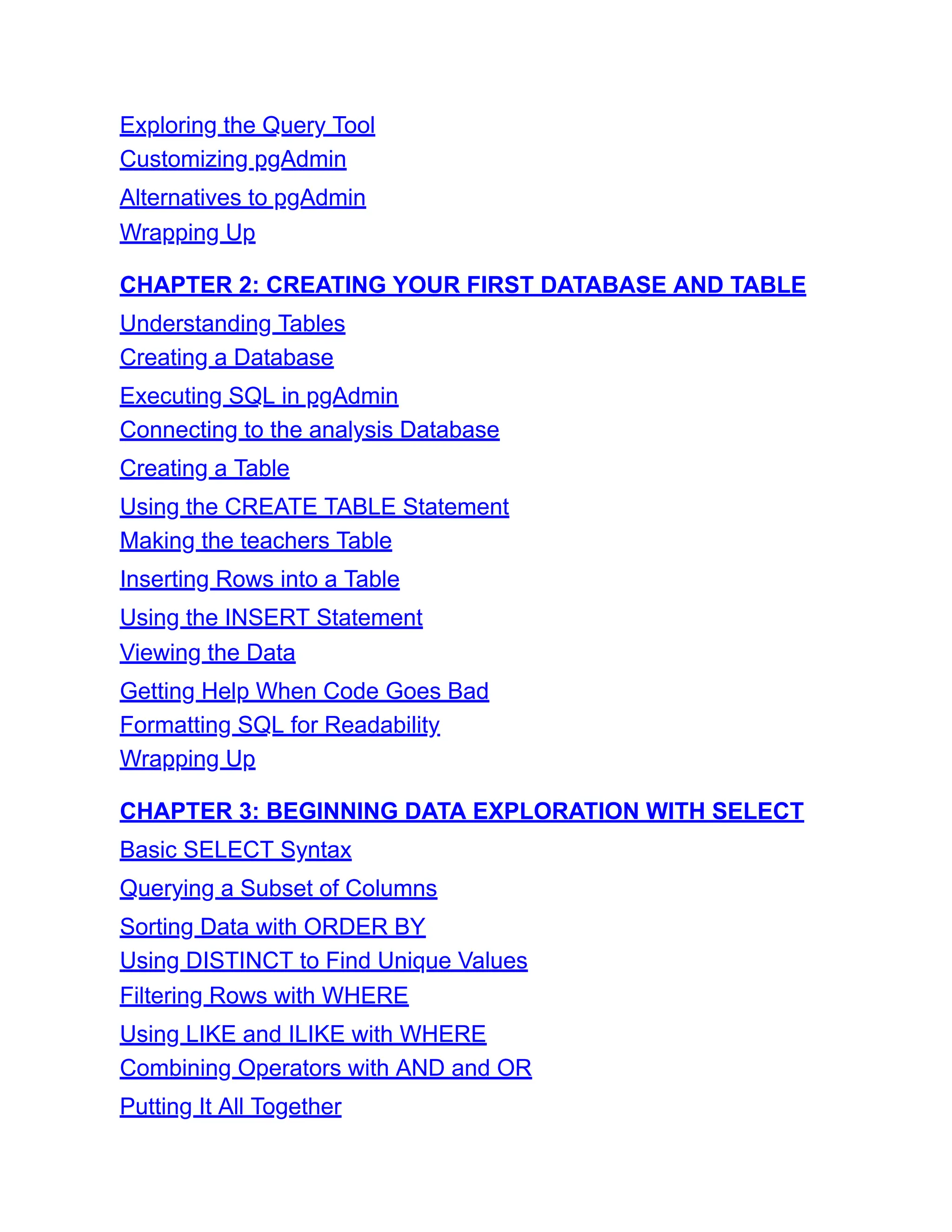 Exploring the Query Tool
Customizing pgAdmin
Alternatives to pgAdmin
Wrapping Up
CHAPTER 2: CREATING YOUR FIRST DATABASE AND TABLE
Understanding Tables
Creating a Database
Executing SQL in pgAdmin
Connecting to the analysis Database
Creating a Table
Using the CREATE TABLE Statement
Making the teachers Table
Inserting Rows into a Table
Using the INSERT Statement
Viewing the Data
Getting Help When Code Goes Bad
Formatting SQL for Readability
Wrapping Up
CHAPTER 3: BEGINNING DATA EXPLORATION WITH SELECT
Basic SELECT Syntax
Querying a Subset of Columns
Sorting Data with ORDER BY
Using DISTINCT to Find Unique Values
Filtering Rows with WHERE
Using LIKE and ILIKE with WHERE
Combining Operators with AND and OR
Putting It All Together
 