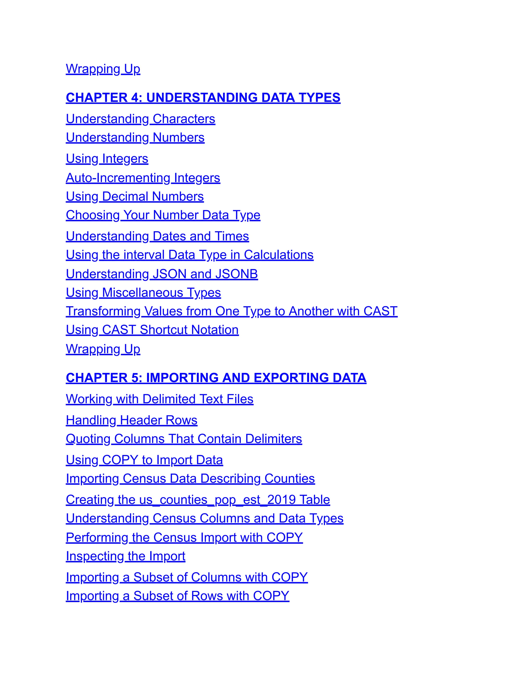 Wrapping Up
CHAPTER 4: UNDERSTANDING DATA TYPES
Understanding Characters
Understanding Numbers
Using Integers
Auto-Incrementing Integers
Using Decimal Numbers
Choosing Your Number Data Type
Understanding Dates and Times
Using the interval Data Type in Calculations
Understanding JSON and JSONB
Using Miscellaneous Types
Transforming Values from One Type to Another with CAST
Using CAST Shortcut Notation
Wrapping Up
CHAPTER 5: IMPORTING AND EXPORTING DATA
Working with Delimited Text Files
Handling Header Rows
Quoting Columns That Contain Delimiters
Using COPY to Import Data
Importing Census Data Describing Counties
Creating the us_counties_pop_est_2019 Table
Understanding Census Columns and Data Types
Performing the Census Import with COPY
Inspecting the Import
Importing a Subset of Columns with COPY
Importing a Subset of Rows with COPY
 