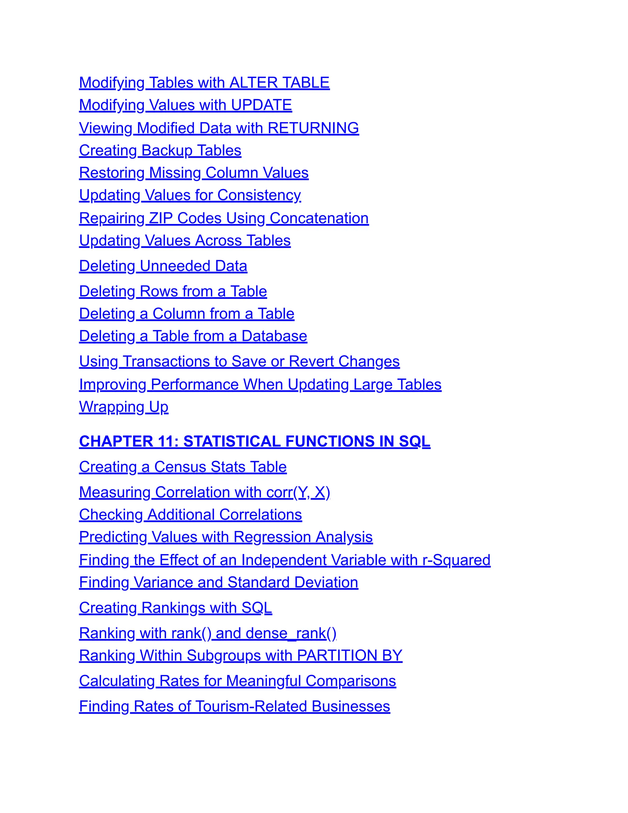 Modifying Tables with ALTER TABLE
Modifying Values with UPDATE
Viewing Modified Data with RETURNING
Creating Backup Tables
Restoring Missing Column Values
Updating Values for Consistency
Repairing ZIP Codes Using Concatenation
Updating Values Across Tables
Deleting Unneeded Data
Deleting Rows from a Table
Deleting a Column from a Table
Deleting a Table from a Database
Using Transactions to Save or Revert Changes
Improving Performance When Updating Large Tables
Wrapping Up
CHAPTER 11: STATISTICAL FUNCTIONS IN SQL
Creating a Census Stats Table
Measuring Correlation with corr(Y, X)
Checking Additional Correlations
Predicting Values with Regression Analysis
Finding the Effect of an Independent Variable with r-Squared
Finding Variance and Standard Deviation
Creating Rankings with SQL
Ranking with rank() and dense_rank()
Ranking Within Subgroups with PARTITION BY
Calculating Rates for Meaningful Comparisons
Finding Rates of Tourism-Related Businesses
 