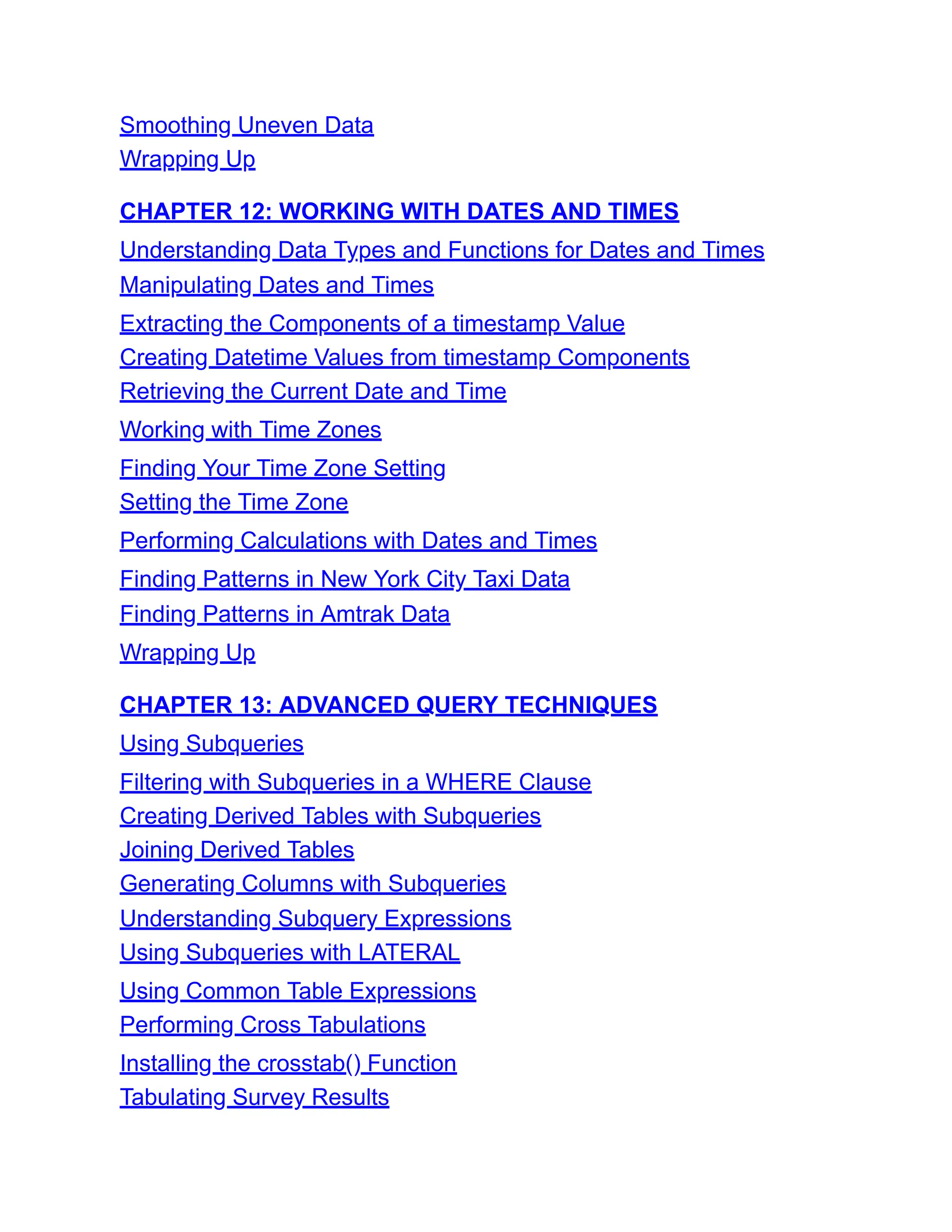 Smoothing Uneven Data
Wrapping Up
CHAPTER 12: WORKING WITH DATES AND TIMES
Understanding Data Types and Functions for Dates and Times
Manipulating Dates and Times
Extracting the Components of a timestamp Value
Creating Datetime Values from timestamp Components
Retrieving the Current Date and Time
Working with Time Zones
Finding Your Time Zone Setting
Setting the Time Zone
Performing Calculations with Dates and Times
Finding Patterns in New York City Taxi Data
Finding Patterns in Amtrak Data
Wrapping Up
CHAPTER 13: ADVANCED QUERY TECHNIQUES
Using Subqueries
Filtering with Subqueries in a WHERE Clause
Creating Derived Tables with Subqueries
Joining Derived Tables
Generating Columns with Subqueries
Understanding Subquery Expressions
Using Subqueries with LATERAL
Using Common Table Expressions
Performing Cross Tabulations
Installing the crosstab() Function
Tabulating Survey Results
 