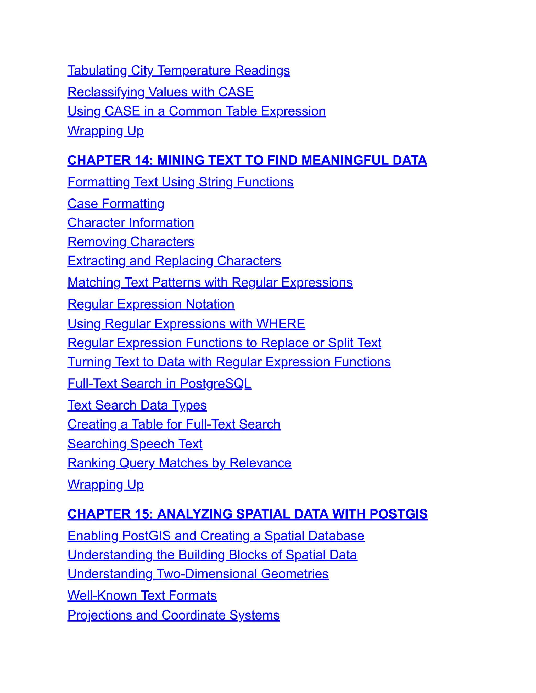 Tabulating City Temperature Readings
Reclassifying Values with CASE
Using CASE in a Common Table Expression
Wrapping Up
CHAPTER 14: MINING TEXT TO FIND MEANINGFUL DATA
Formatting Text Using String Functions
Case Formatting
Character Information
Removing Characters
Extracting and Replacing Characters
Matching Text Patterns with Regular Expressions
Regular Expression Notation
Using Regular Expressions with WHERE
Regular Expression Functions to Replace or Split Text
Turning Text to Data with Regular Expression Functions
Full-Text Search in PostgreSQL
Text Search Data Types
Creating a Table for Full-Text Search
Searching Speech Text
Ranking Query Matches by Relevance
Wrapping Up
CHAPTER 15: ANALYZING SPATIAL DATA WITH POSTGIS
Enabling PostGIS and Creating a Spatial Database
Understanding the Building Blocks of Spatial Data
Understanding Two-Dimensional Geometries
Well-Known Text Formats
Projections and Coordinate Systems
 