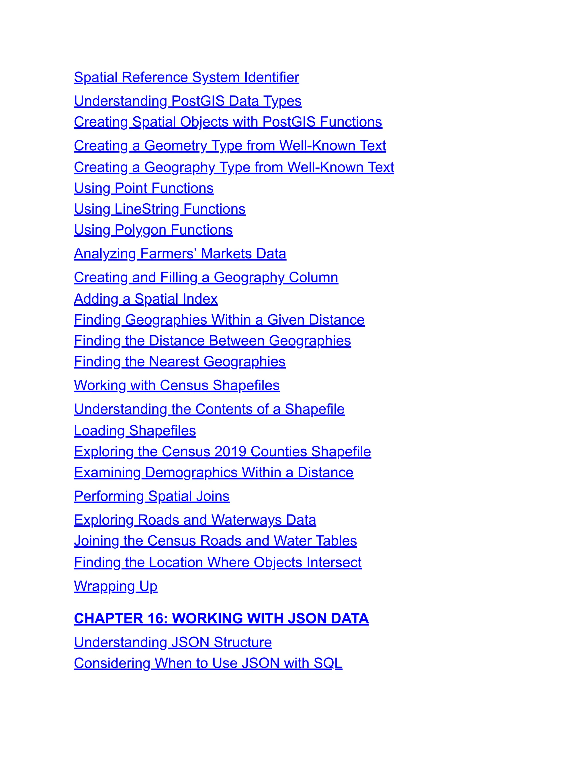Spatial Reference System Identifier
Understanding PostGIS Data Types
Creating Spatial Objects with PostGIS Functions
Creating a Geometry Type from Well-Known Text
Creating a Geography Type from Well-Known Text
Using Point Functions
Using LineString Functions
Using Polygon Functions
Analyzing Farmers’ Markets Data
Creating and Filling a Geography Column
Adding a Spatial Index
Finding Geographies Within a Given Distance
Finding the Distance Between Geographies
Finding the Nearest Geographies
Working with Census Shapefiles
Understanding the Contents of a Shapefile
Loading Shapefiles
Exploring the Census 2019 Counties Shapefile
Examining Demographics Within a Distance
Performing Spatial Joins
Exploring Roads and Waterways Data
Joining the Census Roads and Water Tables
Finding the Location Where Objects Intersect
Wrapping Up
CHAPTER 16: WORKING WITH JSON DATA
Understanding JSON Structure
Considering When to Use JSON with SQL
 