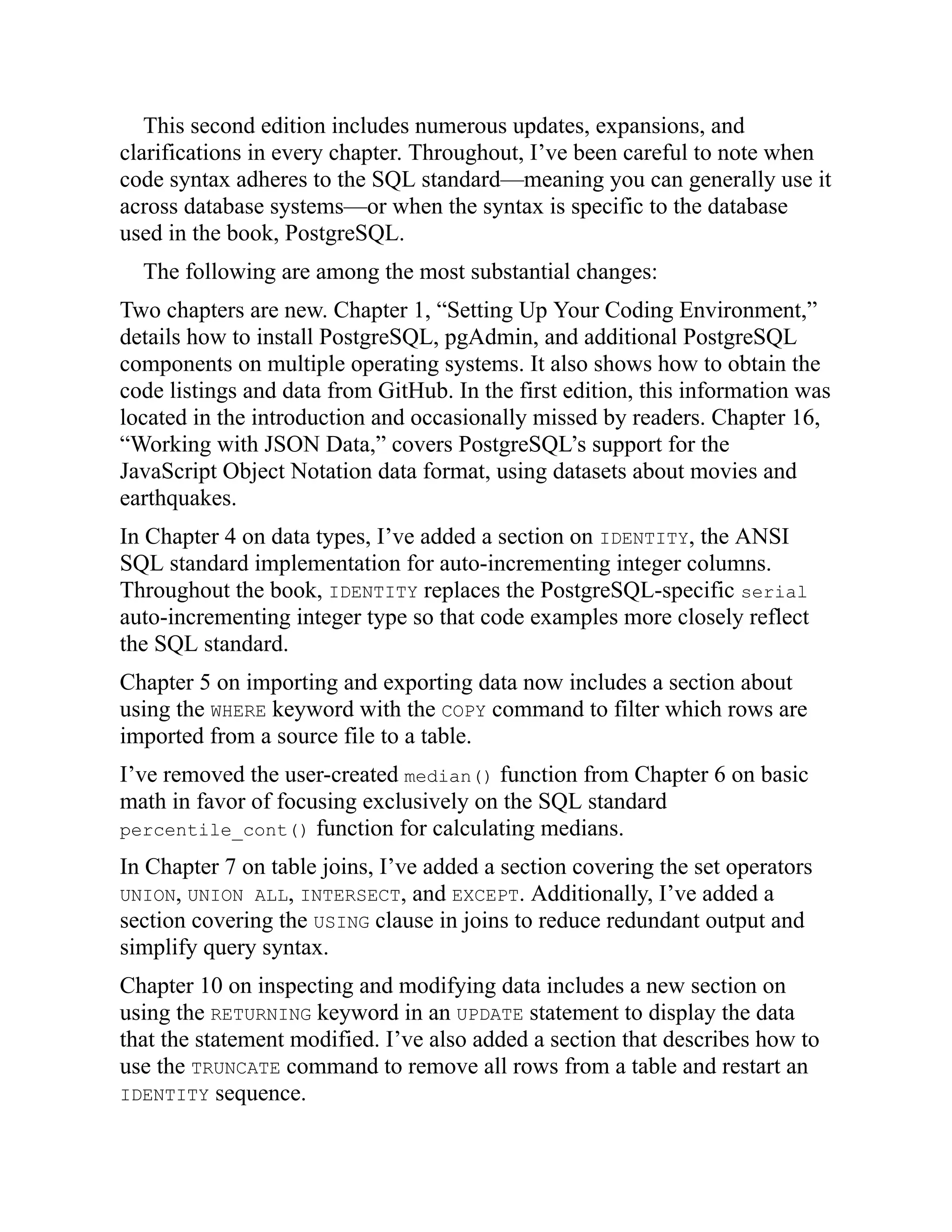 This second edition includes numerous updates, expansions, and
clarifications in every chapter. Throughout, I’ve been careful to note when
code syntax adheres to the SQL standard—meaning you can generally use it
across database systems—or when the syntax is specific to the database
used in the book, PostgreSQL.
The following are among the most substantial changes:
Two chapters are new. Chapter 1, “Setting Up Your Coding Environment,”
details how to install PostgreSQL, pgAdmin, and additional PostgreSQL
components on multiple operating systems. It also shows how to obtain the
code listings and data from GitHub. In the first edition, this information was
located in the introduction and occasionally missed by readers. Chapter 16,
“Working with JSON Data,” covers PostgreSQL’s support for the
JavaScript Object Notation data format, using datasets about movies and
earthquakes.
In Chapter 4 on data types, I’ve added a section on IDENTITY, the ANSI
SQL standard implementation for auto-incrementing integer columns.
Throughout the book, IDENTITY replaces the PostgreSQL-specific serial
auto-incrementing integer type so that code examples more closely reflect
the SQL standard.
Chapter 5 on importing and exporting data now includes a section about
using the WHERE keyword with the COPY command to filter which rows are
imported from a source file to a table.
I’ve removed the user-created median() function from Chapter 6 on basic
math in favor of focusing exclusively on the SQL standard
percentile_cont() function for calculating medians.
In Chapter 7 on table joins, I’ve added a section covering the set operators
UNION, UNION ALL, INTERSECT, and EXCEPT. Additionally, I’ve added a
section covering the USING clause in joins to reduce redundant output and
simplify query syntax.
Chapter 10 on inspecting and modifying data includes a new section on
using the RETURNING keyword in an UPDATE statement to display the data
that the statement modified. I’ve also added a section that describes how to
use the TRUNCATE command to remove all rows from a table and restart an
IDENTITY sequence.
 