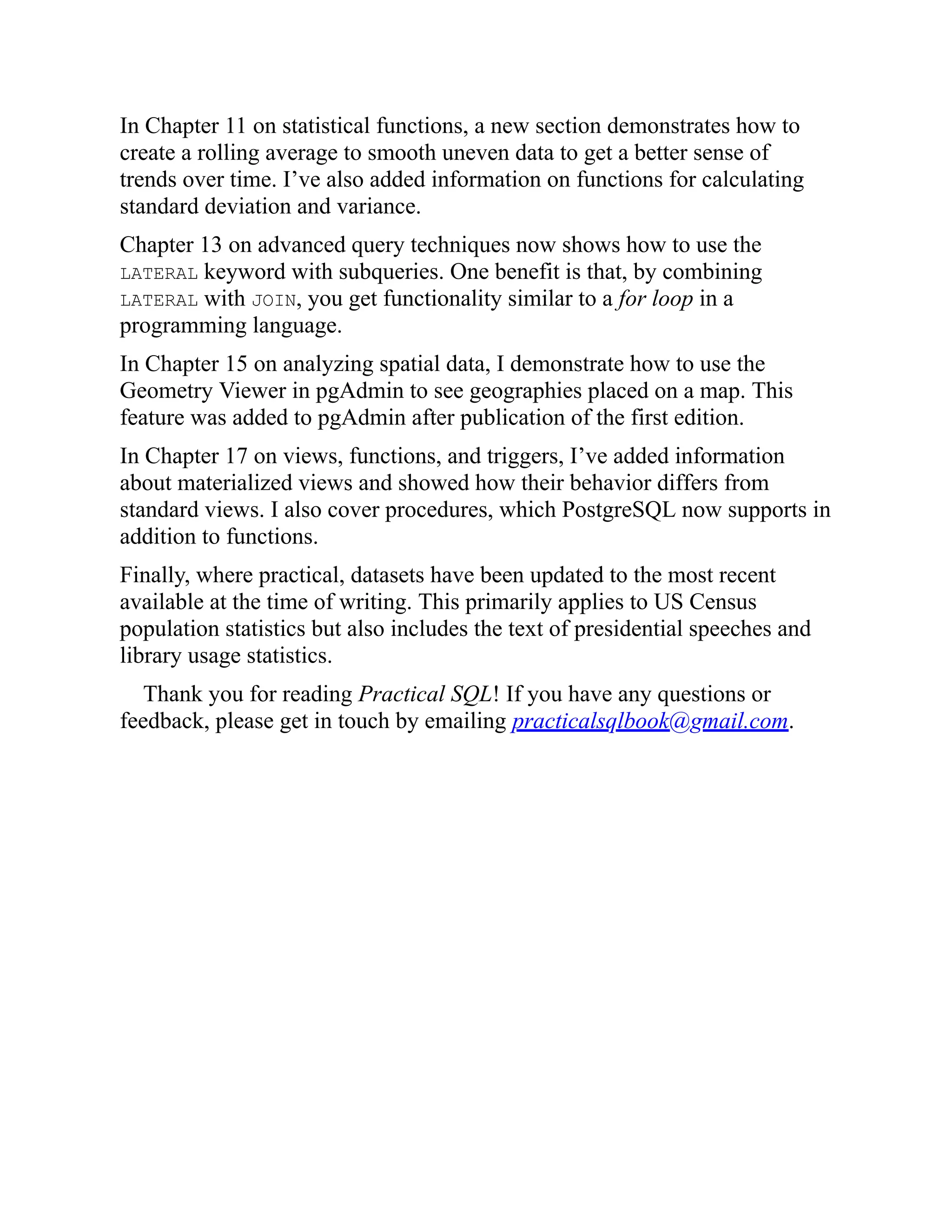 In Chapter 11 on statistical functions, a new section demonstrates how to
create a rolling average to smooth uneven data to get a better sense of
trends over time. I’ve also added information on functions for calculating
standard deviation and variance.
Chapter 13 on advanced query techniques now shows how to use the
LATERAL keyword with subqueries. One benefit is that, by combining
LATERAL with JOIN, you get functionality similar to a for loop in a
programming language.
In Chapter 15 on analyzing spatial data, I demonstrate how to use the
Geometry Viewer in pgAdmin to see geographies placed on a map. This
feature was added to pgAdmin after publication of the first edition.
In Chapter 17 on views, functions, and triggers, I’ve added information
about materialized views and showed how their behavior differs from
standard views. I also cover procedures, which PostgreSQL now supports in
addition to functions.
Finally, where practical, datasets have been updated to the most recent
available at the time of writing. This primarily applies to US Census
population statistics but also includes the text of presidential speeches and
library usage statistics.
Thank you for reading Practical SQL! If you have any questions or
feedback, please get in touch by emailing practicalsqlbook@gmail.com.
 
