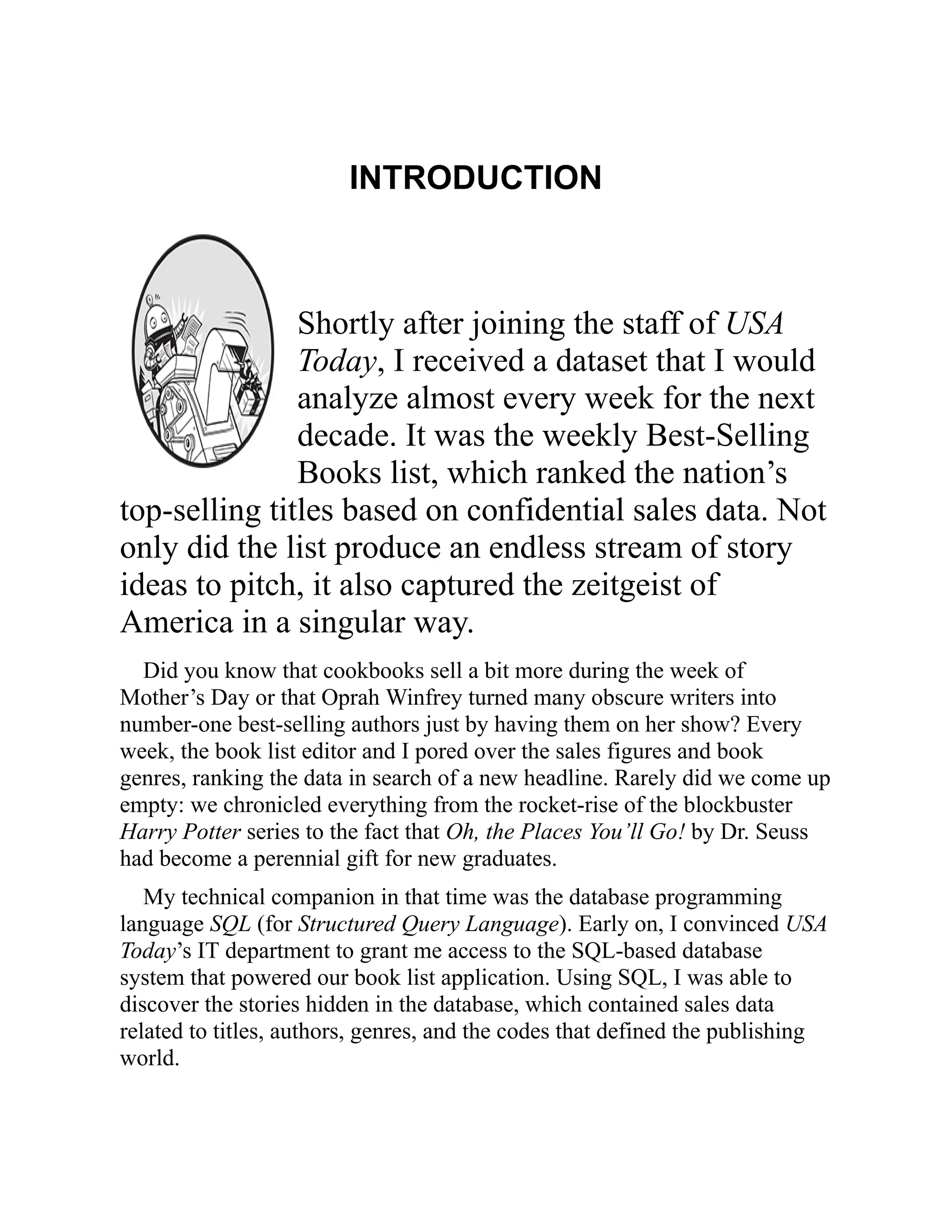 INTRODUCTION
Shortly after joining the staff of USA
Today, I received a dataset that I would
analyze almost every week for the next
decade. It was the weekly Best-Selling
Books list, which ranked the nation’s
top-selling titles based on confidential sales data. Not
only did the list produce an endless stream of story
ideas to pitch, it also captured the zeitgeist of
America in a singular way.
Did you know that cookbooks sell a bit more during the week of
Mother’s Day or that Oprah Winfrey turned many obscure writers into
number-one best-selling authors just by having them on her show? Every
week, the book list editor and I pored over the sales figures and book
genres, ranking the data in search of a new headline. Rarely did we come up
empty: we chronicled everything from the rocket-rise of the blockbuster
Harry Potter series to the fact that Oh, the Places You’ll Go! by Dr. Seuss
had become a perennial gift for new graduates.
My technical companion in that time was the database programming
language SQL (for Structured Query Language). Early on, I convinced USA
Today’s IT department to grant me access to the SQL-based database
system that powered our book list application. Using SQL, I was able to
discover the stories hidden in the database, which contained sales data
related to titles, authors, genres, and the codes that defined the publishing
world.
 