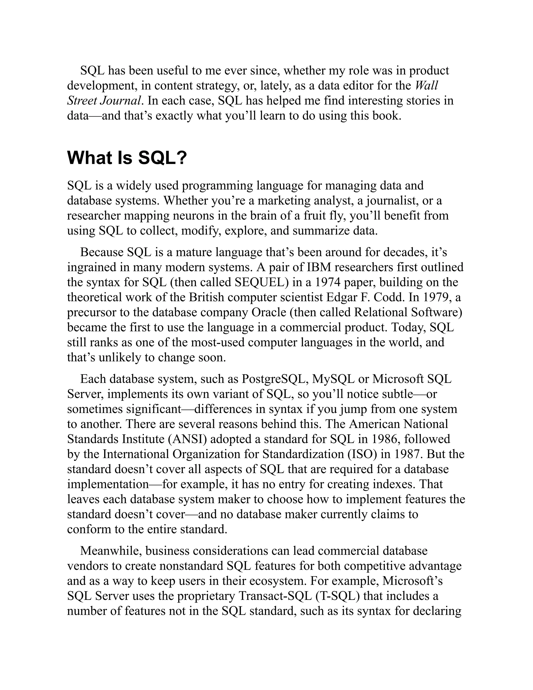SQL has been useful to me ever since, whether my role was in product
development, in content strategy, or, lately, as a data editor for the Wall
Street Journal. In each case, SQL has helped me find interesting stories in
data—and that’s exactly what you’ll learn to do using this book.
What Is SQL?
SQL is a widely used programming language for managing data and
database systems. Whether you’re a marketing analyst, a journalist, or a
researcher mapping neurons in the brain of a fruit fly, you’ll benefit from
using SQL to collect, modify, explore, and summarize data.
Because SQL is a mature language that’s been around for decades, it’s
ingrained in many modern systems. A pair of IBM researchers first outlined
the syntax for SQL (then called SEQUEL) in a 1974 paper, building on the
theoretical work of the British computer scientist Edgar F. Codd. In 1979, a
precursor to the database company Oracle (then called Relational Software)
became the first to use the language in a commercial product. Today, SQL
still ranks as one of the most-used computer languages in the world, and
that’s unlikely to change soon.
Each database system, such as PostgreSQL, MySQL or Microsoft SQL
Server, implements its own variant of SQL, so you’ll notice subtle—or
sometimes significant—differences in syntax if you jump from one system
to another. There are several reasons behind this. The American National
Standards Institute (ANSI) adopted a standard for SQL in 1986, followed
by the International Organization for Standardization (ISO) in 1987. But the
standard doesn’t cover all aspects of SQL that are required for a database
implementation—for example, it has no entry for creating indexes. That
leaves each database system maker to choose how to implement features the
standard doesn’t cover—and no database maker currently claims to
conform to the entire standard.
Meanwhile, business considerations can lead commercial database
vendors to create nonstandard SQL features for both competitive advantage
and as a way to keep users in their ecosystem. For example, Microsoft’s
SQL Server uses the proprietary Transact-SQL (T-SQL) that includes a
number of features not in the SQL standard, such as its syntax for declaring
 