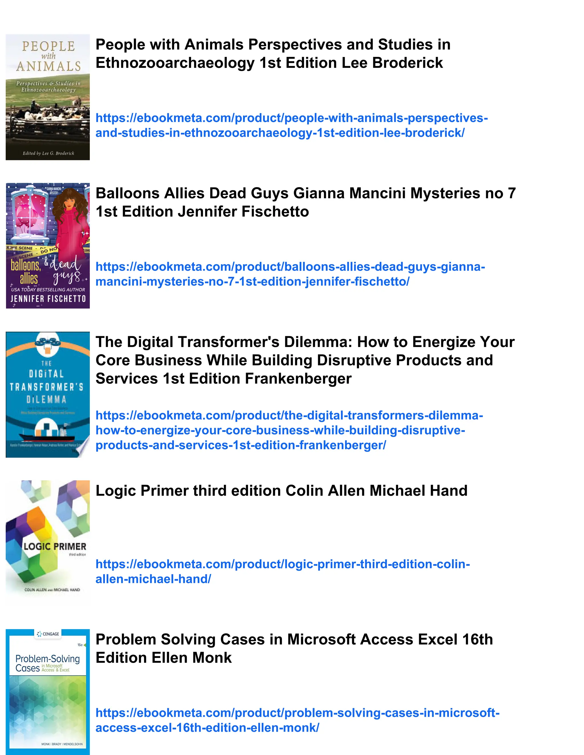 People with Animals Perspectives and Studies in
Ethnozooarchaeology 1st Edition Lee Broderick
https://ebookmeta.com/product/people-with-animals-perspectives-
and-studies-in-ethnozooarchaeology-1st-edition-lee-broderick/
Balloons Allies Dead Guys Gianna Mancini Mysteries no 7
1st Edition Jennifer Fischetto
https://ebookmeta.com/product/balloons-allies-dead-guys-gianna-
mancini-mysteries-no-7-1st-edition-jennifer-fischetto/
The Digital Transformer's Dilemma: How to Energize Your
Core Business While Building Disruptive Products and
Services 1st Edition Frankenberger
https://ebookmeta.com/product/the-digital-transformers-dilemma-
how-to-energize-your-core-business-while-building-disruptive-
products-and-services-1st-edition-frankenberger/
Logic Primer third edition Colin Allen Michael Hand
https://ebookmeta.com/product/logic-primer-third-edition-colin-
allen-michael-hand/
Problem Solving Cases in Microsoft Access Excel 16th
Edition Ellen Monk
https://ebookmeta.com/product/problem-solving-cases-in-microsoft-
access-excel-16th-edition-ellen-monk/
 